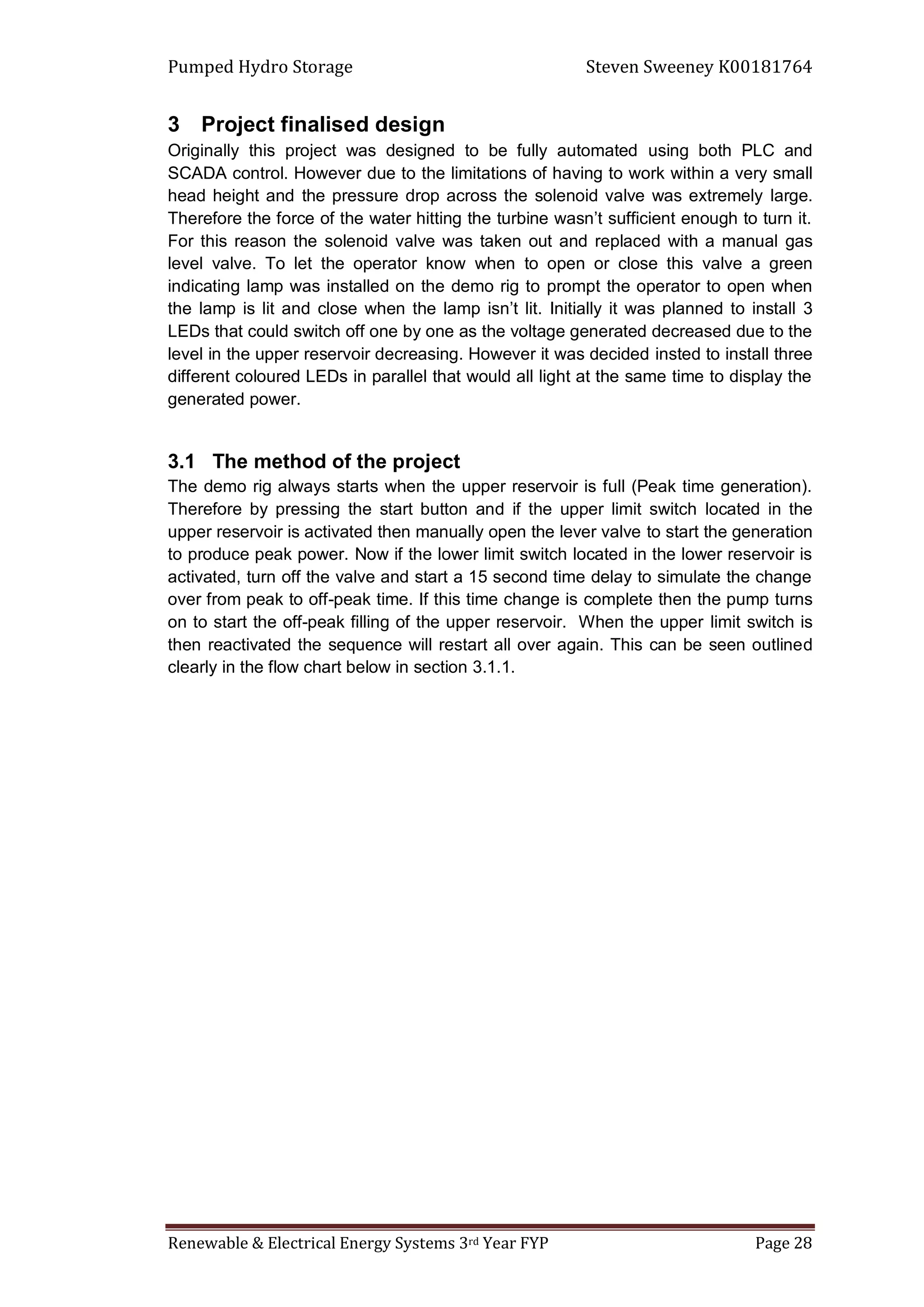 Pumped Hydro Storage Steven Sweeney K00181764
Renewable & Electrical Energy Systems 3rd Year FYP Page 28
3 Project finalised design
Originally this project was designed to be fully automated using both PLC and
SCADA control. However due to the limitations of having to work within a very small
head height and the pressure drop across the solenoid valve was extremely large.
Therefore the force of the water hitting the turbine wasn’t sufficient enough to turn it.
For this reason the solenoid valve was taken out and replaced with a manual gas
level valve. To let the operator know when to open or close this valve a green
indicating lamp was installed on the demo rig to prompt the operator to open when
the lamp is lit and close when the lamp isn’t lit. Initially it was planned to install 3
LEDs that could switch off one by one as the voltage generated decreased due to the
level in the upper reservoir decreasing. However it was decided insted to install three
different coloured LEDs in parallel that would all light at the same time to display the
generated power.
3.1 The method of the project
The demo rig always starts when the upper reservoir is full (Peak time generation).
Therefore by pressing the start button and if the upper limit switch located in the
upper reservoir is activated then manually open the lever valve to start the generation
to produce peak power. Now if the lower limit switch located in the lower reservoir is
activated, turn off the valve and start a 15 second time delay to simulate the change
over from peak to off-peak time. If this time change is complete then the pump turns
on to start the off-peak filling of the upper reservoir. When the upper limit switch is
then reactivated the sequence will restart all over again. This can be seen outlined
clearly in the flow chart below in section 3.1.1.
 