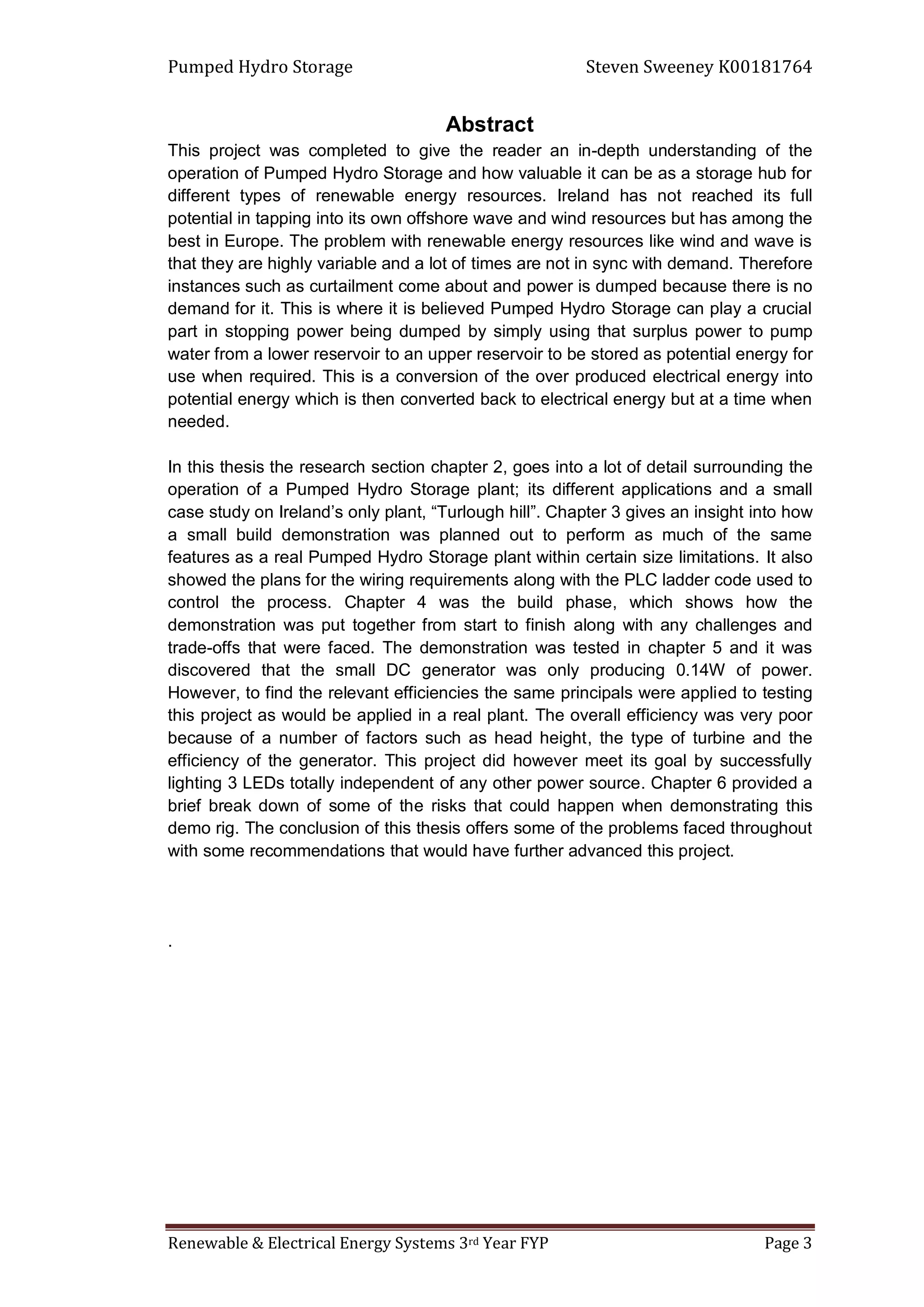 Pumped Hydro Storage Steven Sweeney K00181764
Renewable & Electrical Energy Systems 3rd Year FYP Page 3
Abstract
This project was completed to give the reader an in-depth understanding of the
operation of Pumped Hydro Storage and how valuable it can be as a storage hub for
different types of renewable energy resources. Ireland has not reached its full
potential in tapping into its own offshore wave and wind resources but has among the
best in Europe. The problem with renewable energy resources like wind and wave is
that they are highly variable and a lot of times are not in sync with demand. Therefore
instances such as curtailment come about and power is dumped because there is no
demand for it. This is where it is believed Pumped Hydro Storage can play a crucial
part in stopping power being dumped by simply using that surplus power to pump
water from a lower reservoir to an upper reservoir to be stored as potential energy for
use when required. This is a conversion of the over produced electrical energy into
potential energy which is then converted back to electrical energy but at a time when
needed.
In this thesis the research section chapter 2, goes into a lot of detail surrounding the
operation of a Pumped Hydro Storage plant; its different applications and a small
case study on Ireland’s only plant, “Turlough hill”. Chapter 3 gives an insight into how
a small build demonstration was planned out to perform as much of the same
features as a real Pumped Hydro Storage plant within certain size limitations. It also
showed the plans for the wiring requirements along with the PLC ladder code used to
control the process. Chapter 4 was the build phase, which shows how the
demonstration was put together from start to finish along with any challenges and
trade-offs that were faced. The demonstration was tested in chapter 5 and it was
discovered that the small DC generator was only producing 0.14W of power.
However, to find the relevant efficiencies the same principals were applied to testing
this project as would be applied in a real plant. The overall efficiency was very poor
because of a number of factors such as head height, the type of turbine and the
efficiency of the generator. This project did however meet its goal by successfully
lighting 3 LEDs totally independent of any other power source. Chapter 6 provided a
brief break down of some of the risks that could happen when demonstrating this
demo rig. The conclusion of this thesis offers some of the problems faced throughout
with some recommendations that would have further advanced this project.
.
 