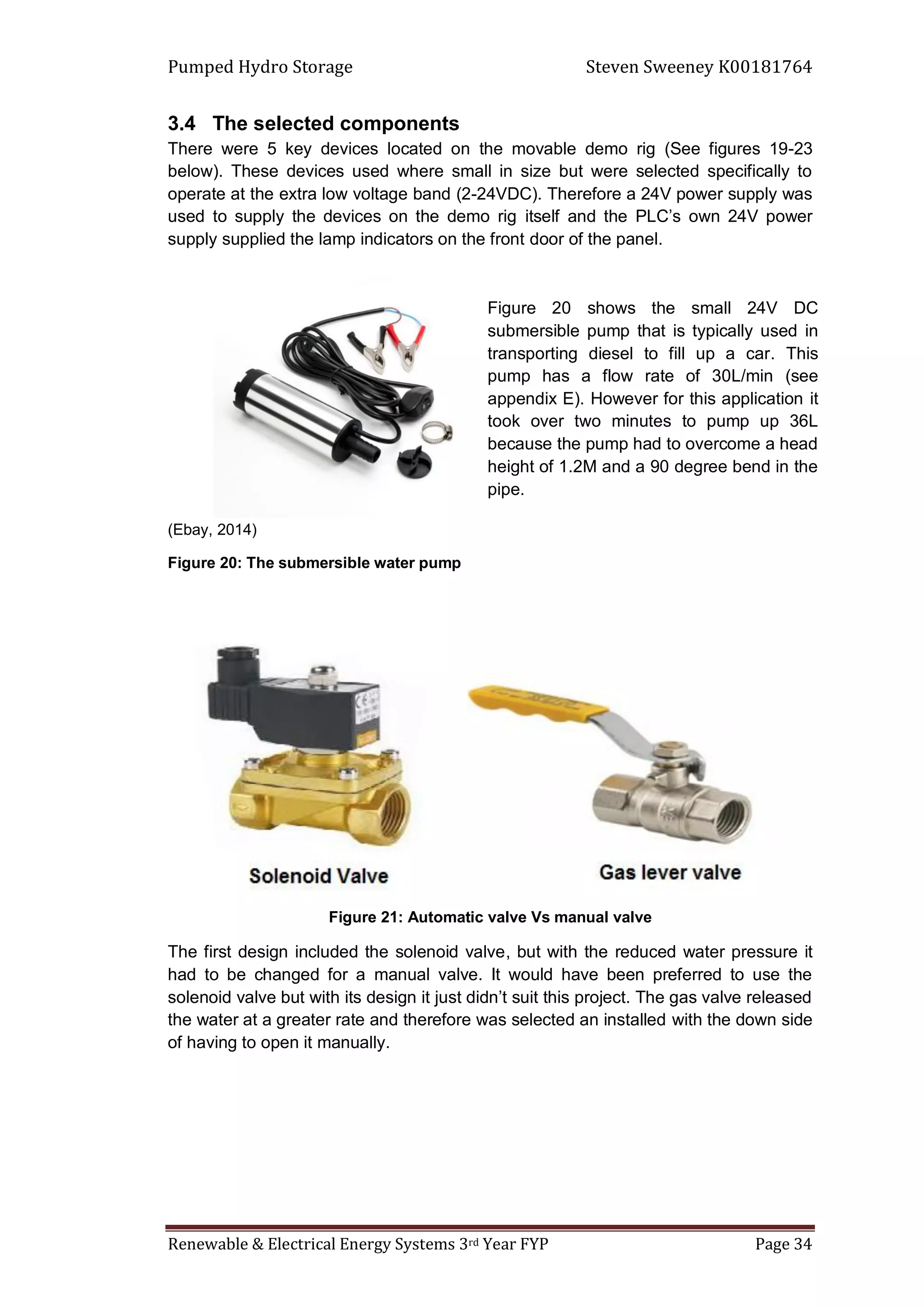 Pumped Hydro Storage Steven Sweeney K00181764
Renewable & Electrical Energy Systems 3rd Year FYP Page 34
3.4 The selected components
There were 5 key devices located on the movable demo rig (See figures 19-23
below). These devices used where small in size but were selected specifically to
operate at the extra low voltage band (2-24VDC). Therefore a 24V power supply was
used to supply the devices on the demo rig itself and the PLC’s own 24V power
supply supplied the lamp indicators on the front door of the panel.
(Ebay, 2014)
Figure 20: The submersible water pump
Figure 21: Automatic valve Vs manual valve
The first design included the solenoid valve, but with the reduced water pressure it
had to be changed for a manual valve. It would have been preferred to use the
solenoid valve but with its design it just didn’t suit this project. The gas valve released
the water at a greater rate and therefore was selected an installed with the down side
of having to open it manually.
Figure 20 shows the small 24V DC
submersible pump that is typically used in
transporting diesel to fill up a car. This
pump has a flow rate of 30L/min (see
appendix E). However for this application it
took over two minutes to pump up 36L
because the pump had to overcome a head
height of 1.2M and a 90 degree bend in the
pipe.
 