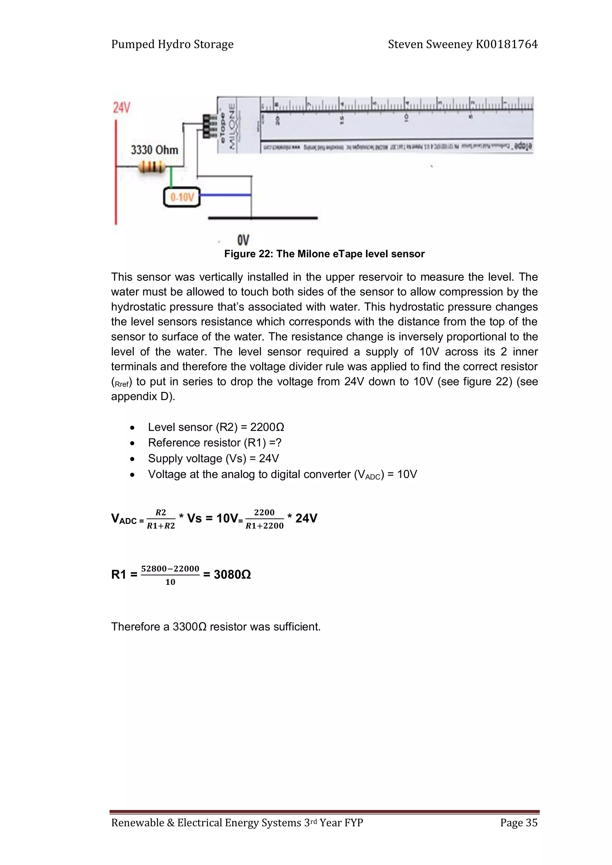 Pumped Hydro Storage Steven Sweeney K00181764
Renewable & Electrical Energy Systems 3rd Year FYP Page 35
Figure 22: The Milone eTape level sensor
This sensor was vertically installed in the upper reservoir to measure the level. The
water must be allowed to touch both sides of the sensor to allow compression by the
hydrostatic pressure that’s associated with water. This hydrostatic pressure changes
the level sensors resistance which corresponds with the distance from the top of the
sensor to surface of the water. The resistance change is inversely proportional to the
level of the water. The level sensor required a supply of 10V across its 2 inner
terminals and therefore the voltage divider rule was applied to find the correct resistor
(Rref) to put in series to drop the voltage from 24V down to 10V (see figure 22) (see
appendix D).
 Level sensor (R2) = 2200Ω
 Reference resistor (R1) =?
 Supply voltage (Vs) = 24V
 Voltage at the analog to digital converter (VADC) = 10V
VADC = * Vs = 10V= * 24V
R1 = = 3080Ω
Therefore a 3300Ω resistor was sufficient.
 