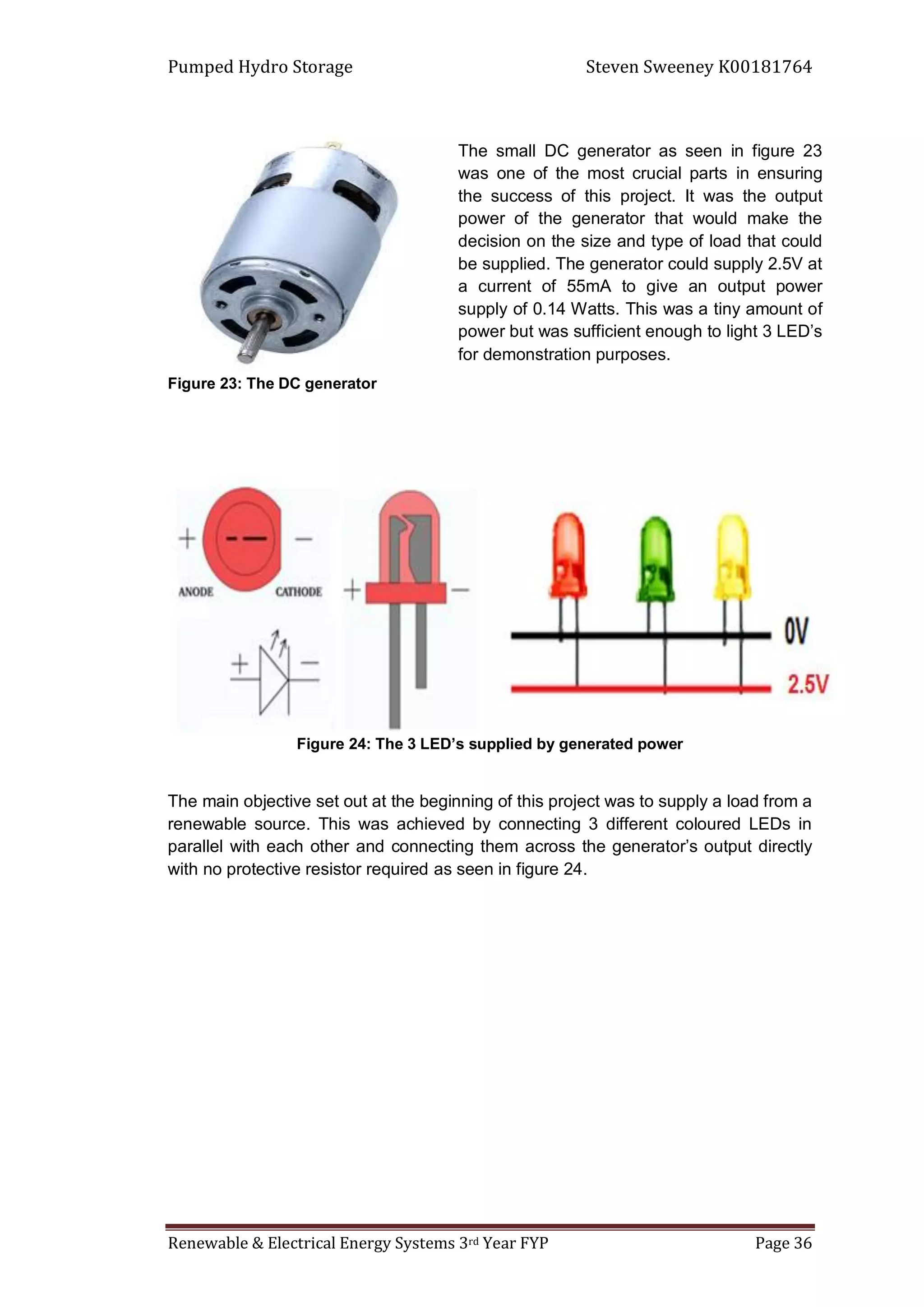 Pumped Hydro Storage Steven Sweeney K00181764
Renewable & Electrical Energy Systems 3rd Year FYP Page 36
Figure 23: The DC generator
Figure 24: The 3 LED’s supplied by generated power
The main objective set out at the beginning of this project was to supply a load from a
renewable source. This was achieved by connecting 3 different coloured LEDs in
parallel with each other and connecting them across the generator’s output directly
with no protective resistor required as seen in figure 24.
The small DC generator as seen in figure 23
was one of the most crucial parts in ensuring
the success of this project. It was the output
power of the generator that would make the
decision on the size and type of load that could
be supplied. The generator could supply 2.5V at
a current of 55mA to give an output power
supply of 0.14 Watts. This was a tiny amount of
power but was sufficient enough to light 3 LED’s
for demonstration purposes.
 