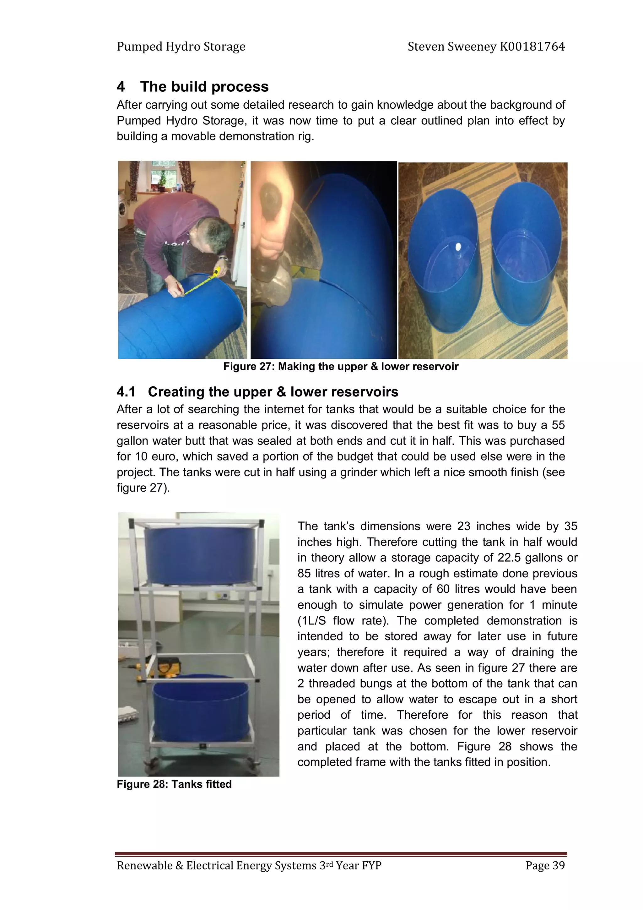 Pumped Hydro Storage Steven Sweeney K00181764
Renewable & Electrical Energy Systems 3rd Year FYP Page 39
4 The build process
After carrying out some detailed research to gain knowledge about the background of
Pumped Hydro Storage, it was now time to put a clear outlined plan into effect by
building a movable demonstration rig.
Figure 27: Making the upper & lower reservoir
4.1 Creating the upper & lower reservoirs
After a lot of searching the internet for tanks that would be a suitable choice for the
reservoirs at a reasonable price, it was discovered that the best fit was to buy a 55
gallon water butt that was sealed at both ends and cut it in half. This was purchased
for 10 euro, which saved a portion of the budget that could be used else were in the
project. The tanks were cut in half using a grinder which left a nice smooth finish (see
figure 27).
Figure 28: Tanks fitted
The tank’s dimensions were 23 inches wide by 35
inches high. Therefore cutting the tank in half would
in theory allow a storage capacity of 22.5 gallons or
85 litres of water. In a rough estimate done previous
a tank with a capacity of 60 litres would have been
enough to simulate power generation for 1 minute
(1L/S flow rate). The completed demonstration is
intended to be stored away for later use in future
years; therefore it required a way of draining the
water down after use. As seen in figure 27 there are
2 threaded bungs at the bottom of the tank that can
be opened to allow water to escape out in a short
period of time. Therefore for this reason that
particular tank was chosen for the lower reservoir
and placed at the bottom. Figure 28 shows the
completed frame with the tanks fitted in position.
 