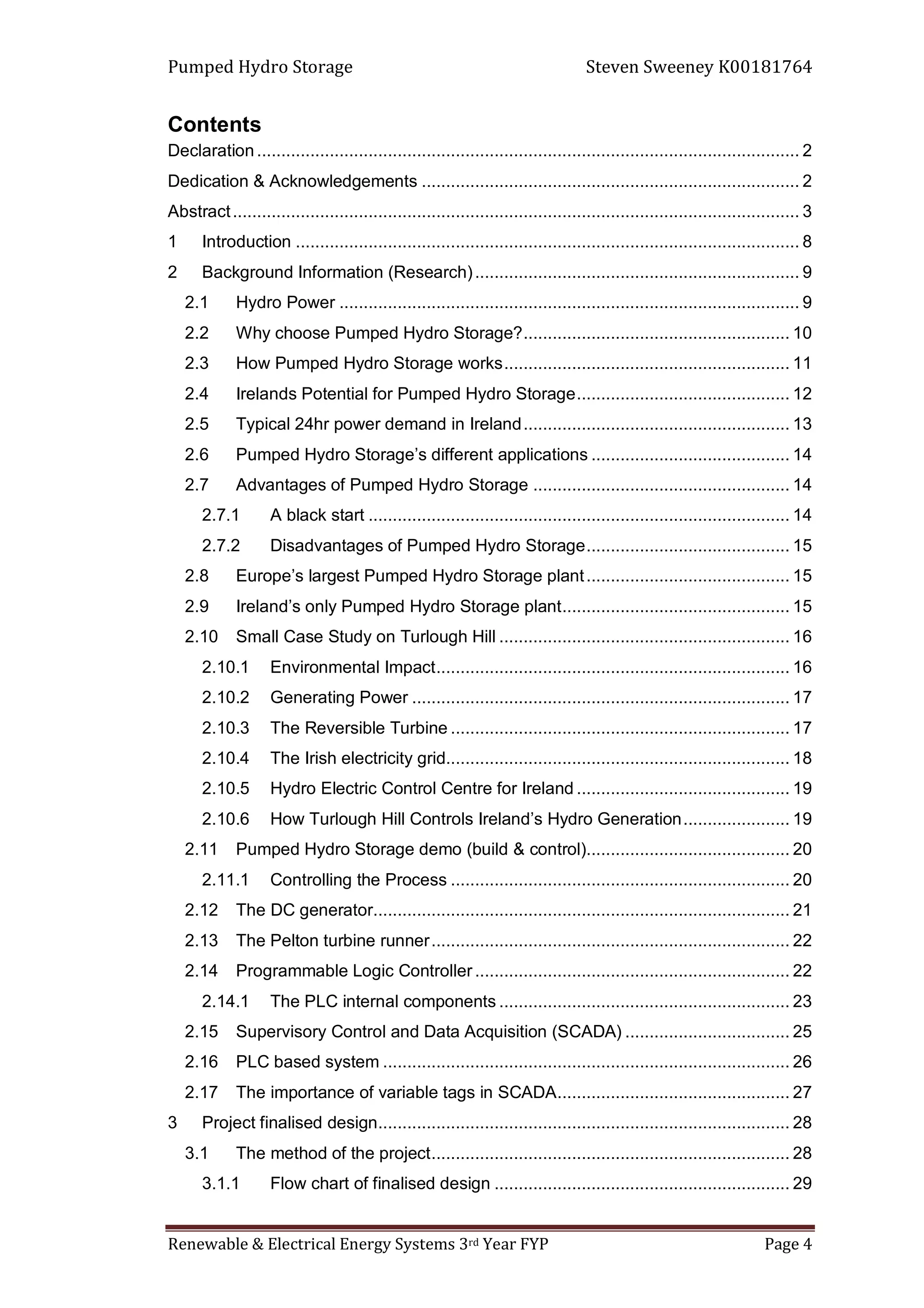 Pumped Hydro Storage Steven Sweeney K00181764
Renewable & Electrical Energy Systems 3rd Year FYP Page 4
Contents
Declaration................................................................................................................ 2
Dedication & Acknowledgements .............................................................................. 2
Abstract..................................................................................................................... 3
1 Introduction ........................................................................................................ 8
2 Background Information (Research)................................................................... 9
2.1 Hydro Power ............................................................................................... 9
2.2 Why choose Pumped Hydro Storage?....................................................... 10
2.3 How Pumped Hydro Storage works........................................................... 11
2.4 Irelands Potential for Pumped Hydro Storage............................................ 12
2.5 Typical 24hr power demand in Ireland....................................................... 13
2.6 Pumped Hydro Storage’s different applications ......................................... 14
2.7 Advantages of Pumped Hydro Storage ..................................................... 14
2.7.1 A black start ....................................................................................... 14
2.7.2 Disadvantages of Pumped Hydro Storage.......................................... 15
2.8 Europe’s largest Pumped Hydro Storage plant.......................................... 15
2.9 Ireland’s only Pumped Hydro Storage plant............................................... 15
2.10 Small Case Study on Turlough Hill ............................................................ 16
2.10.1 Environmental Impact......................................................................... 16
2.10.2 Generating Power .............................................................................. 17
2.10.3 The Reversible Turbine ...................................................................... 17
2.10.4 The Irish electricity grid....................................................................... 18
2.10.5 Hydro Electric Control Centre for Ireland ............................................ 19
2.10.6 How Turlough Hill Controls Ireland’s Hydro Generation...................... 19
2.11 Pumped Hydro Storage demo (build & control).......................................... 20
2.11.1 Controlling the Process ...................................................................... 20
2.12 The DC generator...................................................................................... 21
2.13 The Pelton turbine runner.......................................................................... 22
2.14 Programmable Logic Controller................................................................. 22
2.14.1 The PLC internal components ............................................................ 23
2.15 Supervisory Control and Data Acquisition (SCADA) .................................. 25
2.16 PLC based system .................................................................................... 26
2.17 The importance of variable tags in SCADA................................................ 27
3 Project finalised design..................................................................................... 28
3.1 The method of the project.......................................................................... 28
3.1.1 Flow chart of finalised design ............................................................. 29
 