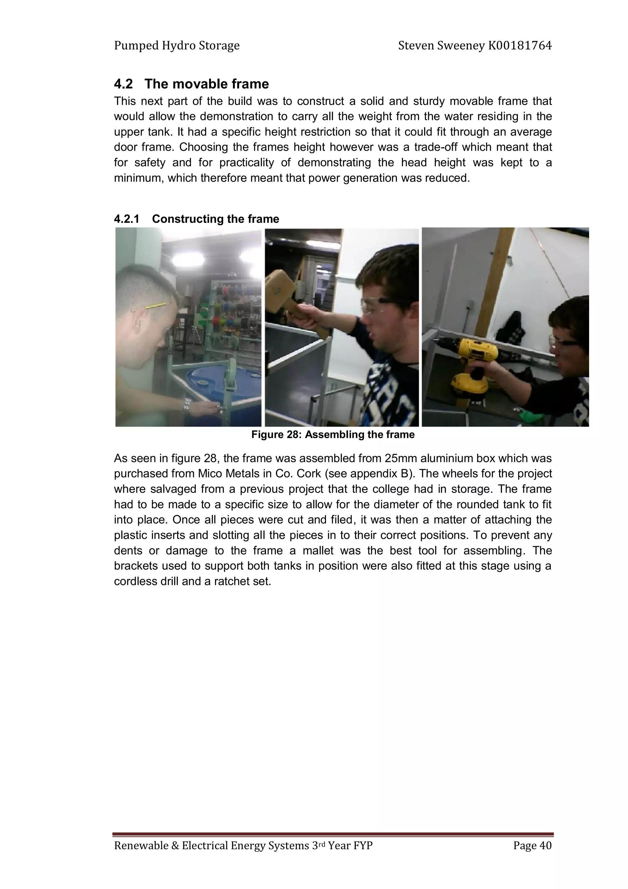 Pumped Hydro Storage Steven Sweeney K00181764
Renewable & Electrical Energy Systems 3rd Year FYP Page 40
4.2 The movable frame
This next part of the build was to construct a solid and sturdy movable frame that
would allow the demonstration to carry all the weight from the water residing in the
upper tank. It had a specific height restriction so that it could fit through an average
door frame. Choosing the frames height however was a trade-off which meant that
for safety and for practicality of demonstrating the head height was kept to a
minimum, which therefore meant that power generation was reduced.
4.2.1 Constructing the frame
Figure 28: Assembling the frame
As seen in figure 28, the frame was assembled from 25mm aluminium box which was
purchased from Mico Metals in Co. Cork (see appendix B). The wheels for the project
where salvaged from a previous project that the college had in storage. The frame
had to be made to a specific size to allow for the diameter of the rounded tank to fit
into place. Once all pieces were cut and filed, it was then a matter of attaching the
plastic inserts and slotting all the pieces in to their correct positions. To prevent any
dents or damage to the frame a mallet was the best tool for assembling. The
brackets used to support both tanks in position were also fitted at this stage using a
cordless drill and a ratchet set.
 