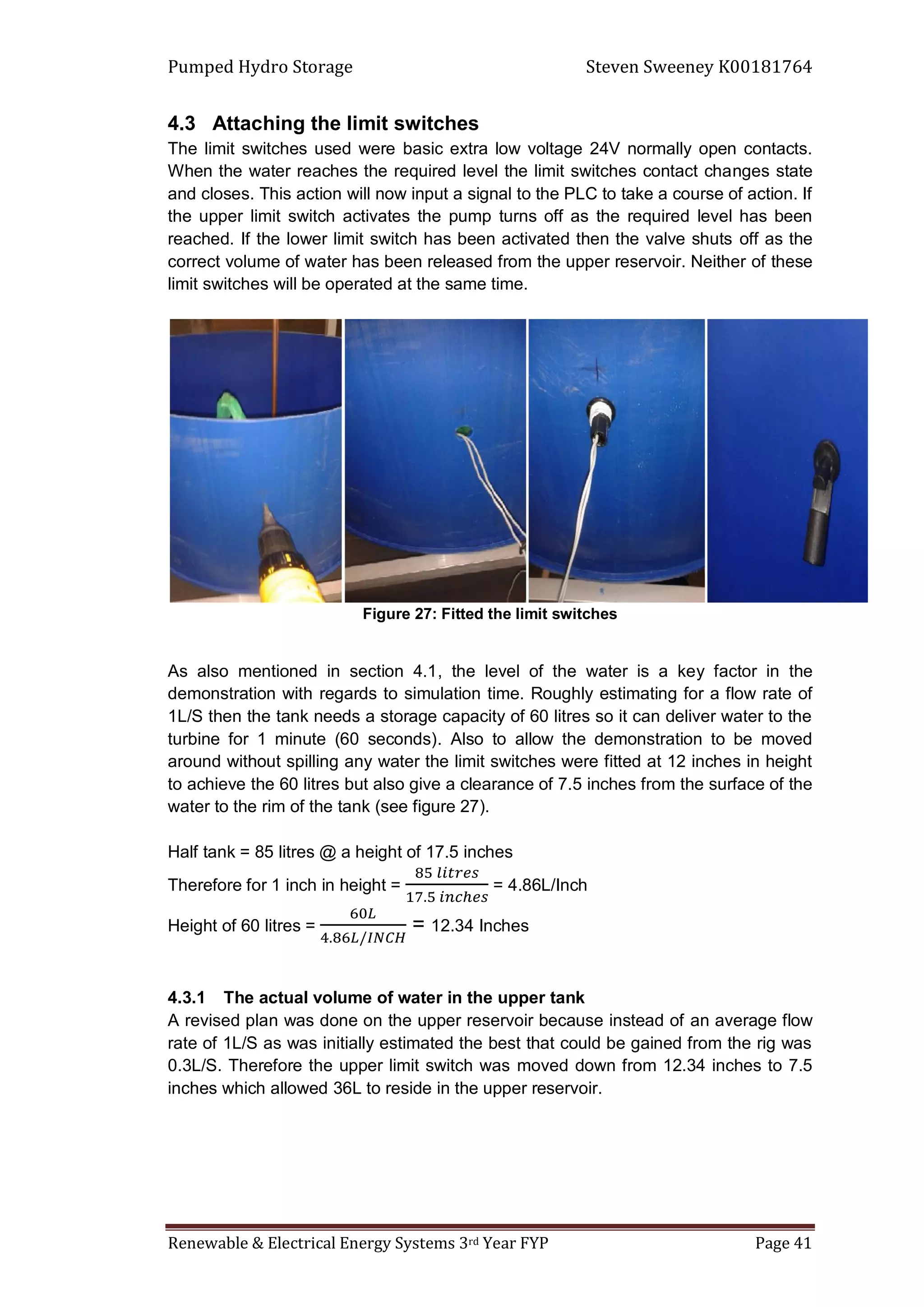 Pumped Hydro Storage Steven Sweeney K00181764
Renewable & Electrical Energy Systems 3rd Year FYP Page 41
4.3 Attaching the limit switches
The limit switches used were basic extra low voltage 24V normally open contacts.
When the water reaches the required level the limit switches contact changes state
and closes. This action will now input a signal to the PLC to take a course of action. If
the upper limit switch activates the pump turns off as the required level has been
reached. If the lower limit switch has been activated then the valve shuts off as the
correct volume of water has been released from the upper reservoir. Neither of these
limit switches will be operated at the same time.
Figure 27: Fitted the limit switches
As also mentioned in section 4.1, the level of the water is a key factor in the
demonstration with regards to simulation time. Roughly estimating for a flow rate of
1L/S then the tank needs a storage capacity of 60 litres so it can deliver water to the
turbine for 1 minute (60 seconds). Also to allow the demonstration to be moved
around without spilling any water the limit switches were fitted at 12 inches in height
to achieve the 60 litres but also give a clearance of 7.5 inches from the surface of the
water to the rim of the tank (see figure 27).
Half tank = 85 litres @ a height of 17.5 inches
Therefore for 1 inch in height = = 4.86L/Inch
Height of 60 litres = = 12.34 Inches
4.3.1 The actual volume of water in the upper tank
A revised plan was done on the upper reservoir because instead of an average flow
rate of 1L/S as was initially estimated the best that could be gained from the rig was
0.3L/S. Therefore the upper limit switch was moved down from 12.34 inches to 7.5
inches which allowed 36L to reside in the upper reservoir.
 