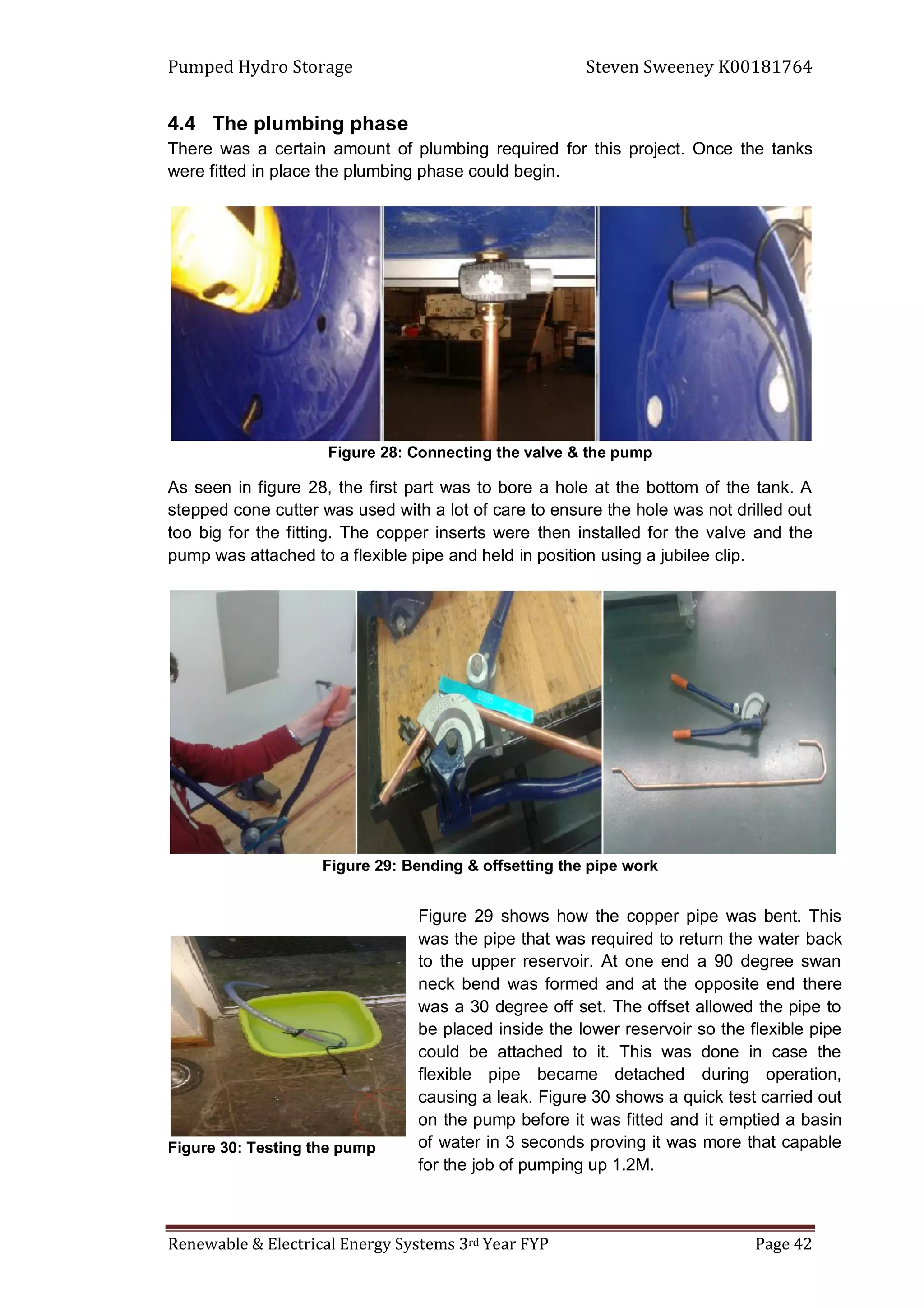 Pumped Hydro Storage Steven Sweeney K00181764
Renewable & Electrical Energy Systems 3rd Year FYP Page 42
4.4 The plumbing phase
There was a certain amount of plumbing required for this project. Once the tanks
were fitted in place the plumbing phase could begin.
Figure 28: Connecting the valve & the pump
As seen in figure 28, the first part was to bore a hole at the bottom of the tank. A
stepped cone cutter was used with a lot of care to ensure the hole was not drilled out
too big for the fitting. The copper inserts were then installed for the valve and the
pump was attached to a flexible pipe and held in position using a jubilee clip.
Figure 29: Bending & offsetting the pipe work
Figure 30: Testing the pump
Figure 29 shows how the copper pipe was bent. This
was the pipe that was required to return the water back
to the upper reservoir. At one end a 90 degree swan
neck bend was formed and at the opposite end there
was a 30 degree off set. The offset allowed the pipe to
be placed inside the lower reservoir so the flexible pipe
could be attached to it. This was done in case the
flexible pipe became detached during operation,
causing a leak. Figure 30 shows a quick test carried out
on the pump before it was fitted and it emptied a basin
of water in 3 seconds proving it was more that capable
for the job of pumping up 1.2M.
 