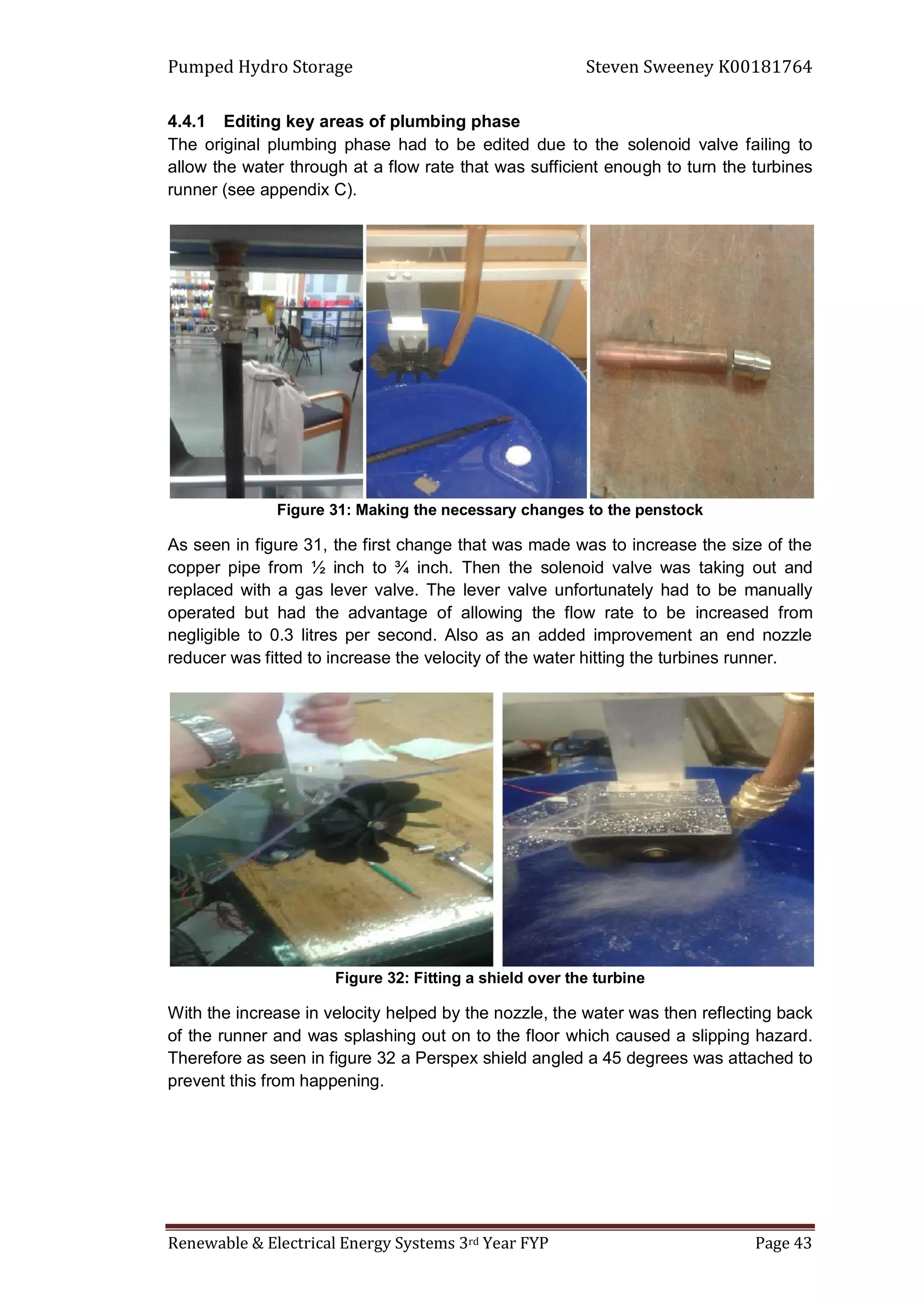 Pumped Hydro Storage Steven Sweeney K00181764
Renewable & Electrical Energy Systems 3rd Year FYP Page 43
4.4.1 Editing key areas of plumbing phase
The original plumbing phase had to be edited due to the solenoid valve failing to
allow the water through at a flow rate that was sufficient enough to turn the turbines
runner (see appendix C).
Figure 31: Making the necessary changes to the penstock
As seen in figure 31, the first change that was made was to increase the size of the
copper pipe from ½ inch to ¾ inch. Then the solenoid valve was taking out and
replaced with a gas lever valve. The lever valve unfortunately had to be manually
operated but had the advantage of allowing the flow rate to be increased from
negligible to 0.3 litres per second. Also as an added improvement an end nozzle
reducer was fitted to increase the velocity of the water hitting the turbines runner.
Figure 32: Fitting a shield over the turbine
With the increase in velocity helped by the nozzle, the water was then reflecting back
of the runner and was splashing out on to the floor which caused a slipping hazard.
Therefore as seen in figure 32 a Perspex shield angled a 45 degrees was attached to
prevent this from happening.
 