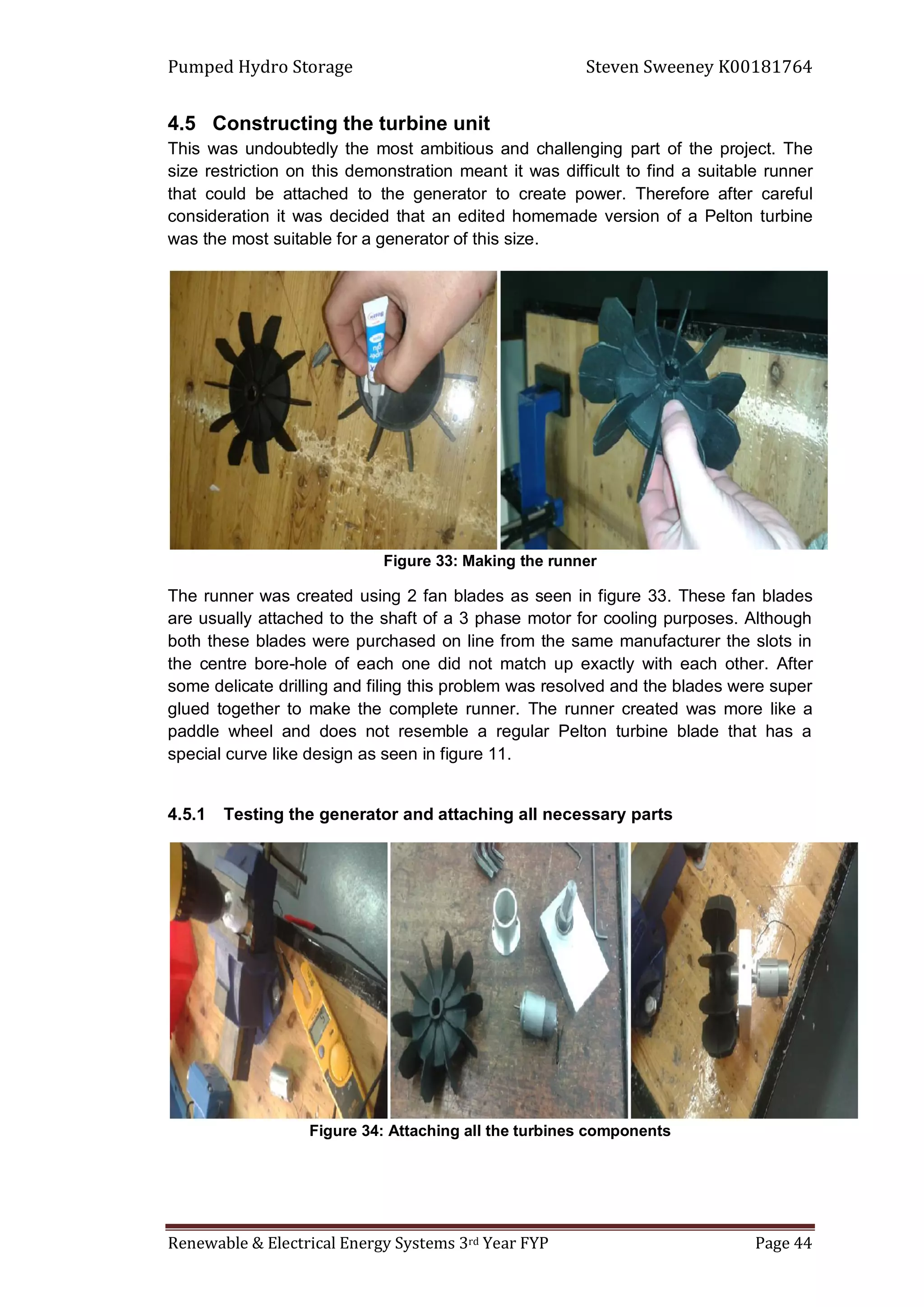 Pumped Hydro Storage Steven Sweeney K00181764
Renewable & Electrical Energy Systems 3rd Year FYP Page 44
4.5 Constructing the turbine unit
This was undoubtedly the most ambitious and challenging part of the project. The
size restriction on this demonstration meant it was difficult to find a suitable runner
that could be attached to the generator to create power. Therefore after careful
consideration it was decided that an edited homemade version of a Pelton turbine
was the most suitable for a generator of this size.
Figure 33: Making the runner
The runner was created using 2 fan blades as seen in figure 33. These fan blades
are usually attached to the shaft of a 3 phase motor for cooling purposes. Although
both these blades were purchased on line from the same manufacturer the slots in
the centre bore-hole of each one did not match up exactly with each other. After
some delicate drilling and filing this problem was resolved and the blades were super
glued together to make the complete runner. The runner created was more like a
paddle wheel and does not resemble a regular Pelton turbine blade that has a
special curve like design as seen in figure 11.
4.5.1 Testing the generator and attaching all necessary parts
Figure 34: Attaching all the turbines components
 