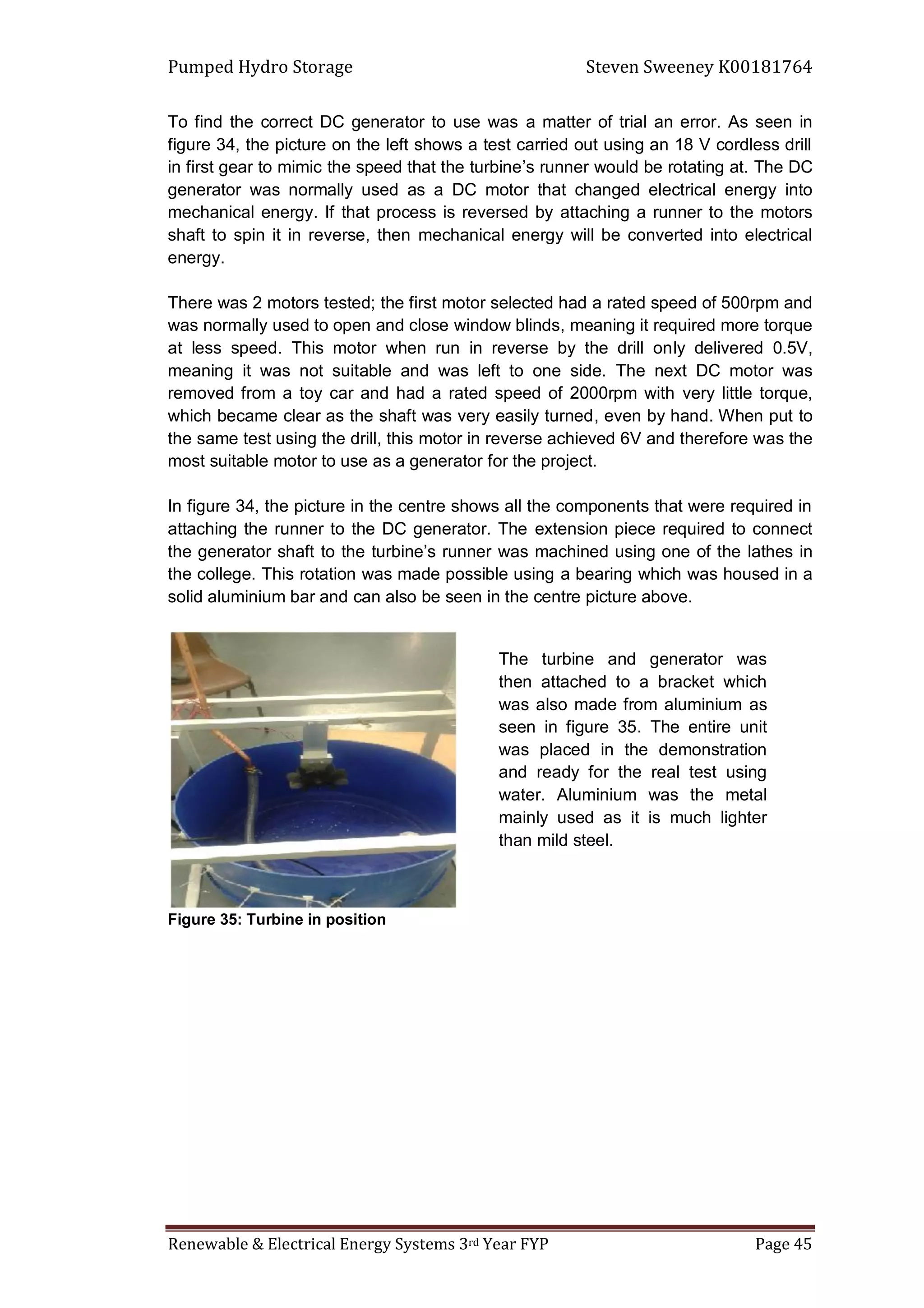 Pumped Hydro Storage Steven Sweeney K00181764
Renewable & Electrical Energy Systems 3rd Year FYP Page 45
To find the correct DC generator to use was a matter of trial an error. As seen in
figure 34, the picture on the left shows a test carried out using an 18 V cordless drill
in first gear to mimic the speed that the turbine’s runner would be rotating at. The DC
generator was normally used as a DC motor that changed electrical energy into
mechanical energy. If that process is reversed by attaching a runner to the motors
shaft to spin it in reverse, then mechanical energy will be converted into electrical
energy.
There was 2 motors tested; the first motor selected had a rated speed of 500rpm and
was normally used to open and close window blinds, meaning it required more torque
at less speed. This motor when run in reverse by the drill only delivered 0.5V,
meaning it was not suitable and was left to one side. The next DC motor was
removed from a toy car and had a rated speed of 2000rpm with very little torque,
which became clear as the shaft was very easily turned, even by hand. When put to
the same test using the drill, this motor in reverse achieved 6V and therefore was the
most suitable motor to use as a generator for the project.
In figure 34, the picture in the centre shows all the components that were required in
attaching the runner to the DC generator. The extension piece required to connect
the generator shaft to the turbine’s runner was machined using one of the lathes in
the college. This rotation was made possible using a bearing which was housed in a
solid aluminium bar and can also be seen in the centre picture above.
Figure 35: Turbine in position
The turbine and generator was
then attached to a bracket which
was also made from aluminium as
seen in figure 35. The entire unit
was placed in the demonstration
and ready for the real test using
water. Aluminium was the metal
mainly used as it is much lighter
than mild steel.
 