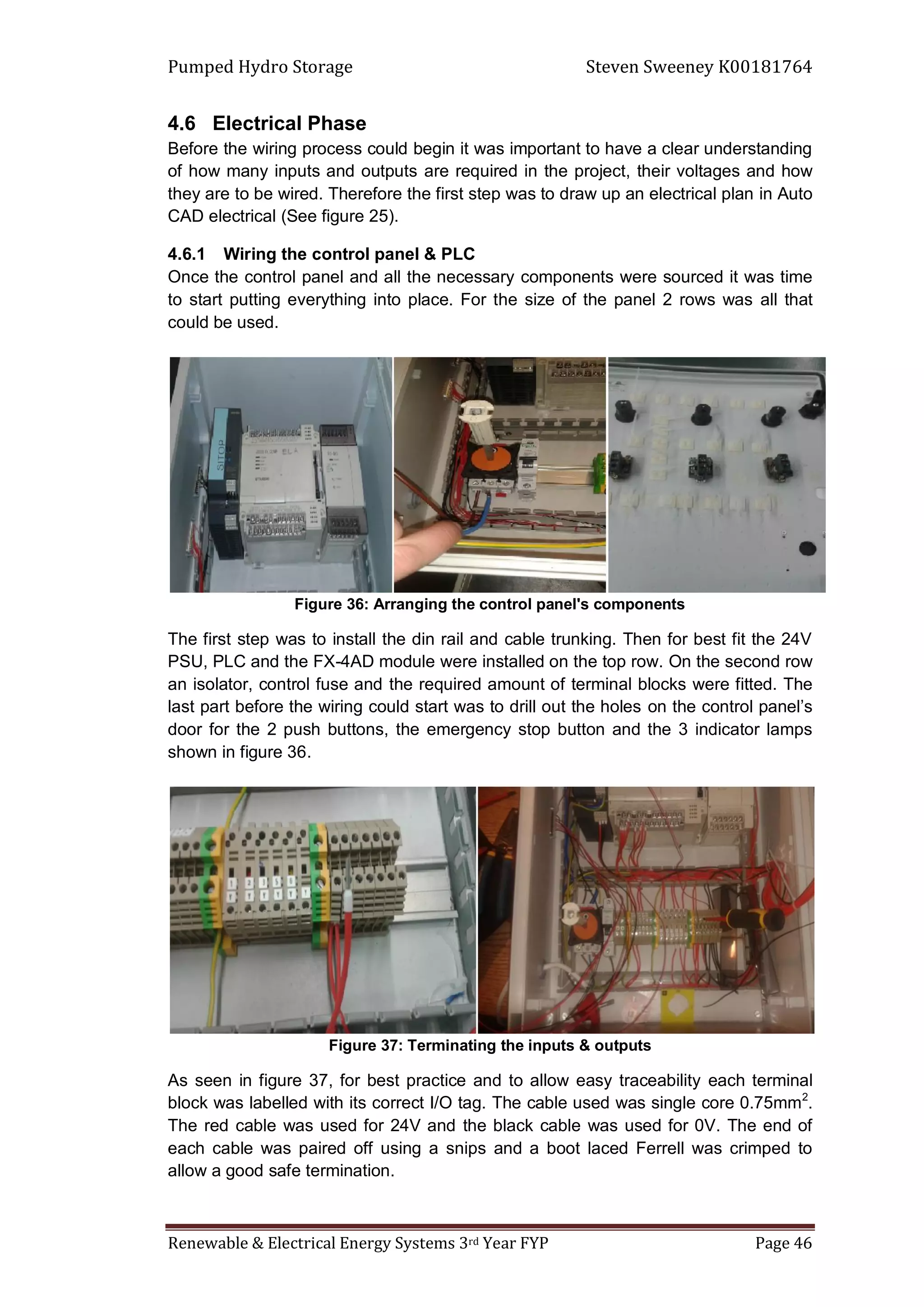 Pumped Hydro Storage Steven Sweeney K00181764
Renewable & Electrical Energy Systems 3rd Year FYP Page 46
4.6 Electrical Phase
Before the wiring process could begin it was important to have a clear understanding
of how many inputs and outputs are required in the project, their voltages and how
they are to be wired. Therefore the first step was to draw up an electrical plan in Auto
CAD electrical (See figure 25).
4.6.1 Wiring the control panel & PLC
Once the control panel and all the necessary components were sourced it was time
to start putting everything into place. For the size of the panel 2 rows was all that
could be used.
Figure 36: Arranging the control panel's components
The first step was to install the din rail and cable trunking. Then for best fit the 24V
PSU, PLC and the FX-4AD module were installed on the top row. On the second row
an isolator, control fuse and the required amount of terminal blocks were fitted. The
last part before the wiring could start was to drill out the holes on the control panel’s
door for the 2 push buttons, the emergency stop button and the 3 indicator lamps
shown in figure 36.
Figure 37: Terminating the inputs & outputs
As seen in figure 37, for best practice and to allow easy traceability each terminal
block was labelled with its correct I/O tag. The cable used was single core 0.75mm2
.
The red cable was used for 24V and the black cable was used for 0V. The end of
each cable was paired off using a snips and a boot laced Ferrell was crimped to
allow a good safe termination.
 