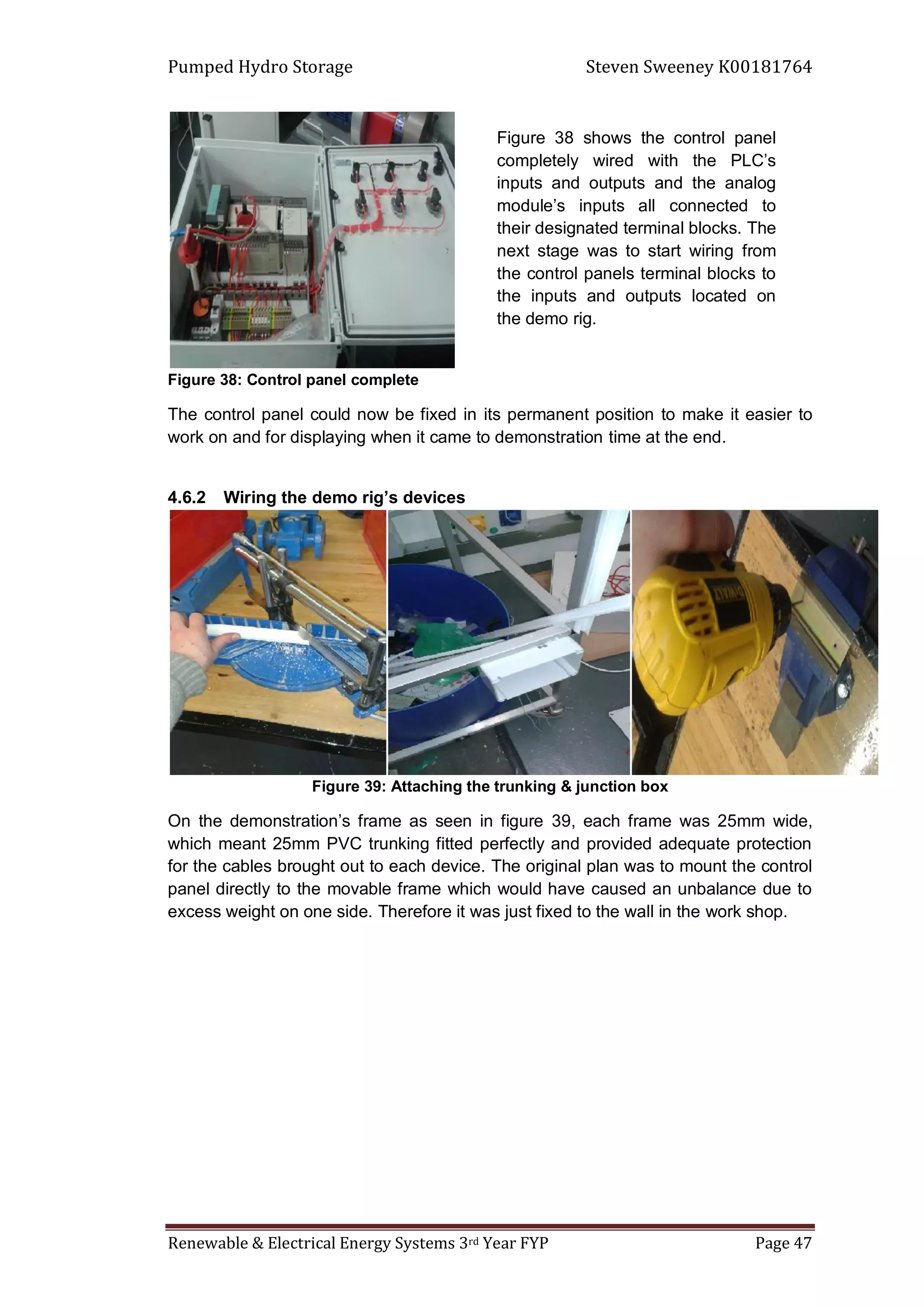 Pumped Hydro Storage Steven Sweeney K00181764
Renewable & Electrical Energy Systems 3rd Year FYP Page 47
Figure 38: Control panel complete
The control panel could now be fixed in its permanent position to make it easier to
work on and for displaying when it came to demonstration time at the end.
4.6.2 Wiring the demo rig’s devices
Figure 39: Attaching the trunking & junction box
On the demonstration’s frame as seen in figure 39, each frame was 25mm wide,
which meant 25mm PVC trunking fitted perfectly and provided adequate protection
for the cables brought out to each device. The original plan was to mount the control
panel directly to the movable frame which would have caused an unbalance due to
excess weight on one side. Therefore it was just fixed to the wall in the work shop.
Figure 38 shows the control panel
completely wired with the PLC’s
inputs and outputs and the analog
module’s inputs all connected to
their designated terminal blocks. The
next stage was to start wiring from
the control panels terminal blocks to
the inputs and outputs located on
the demo rig.
 