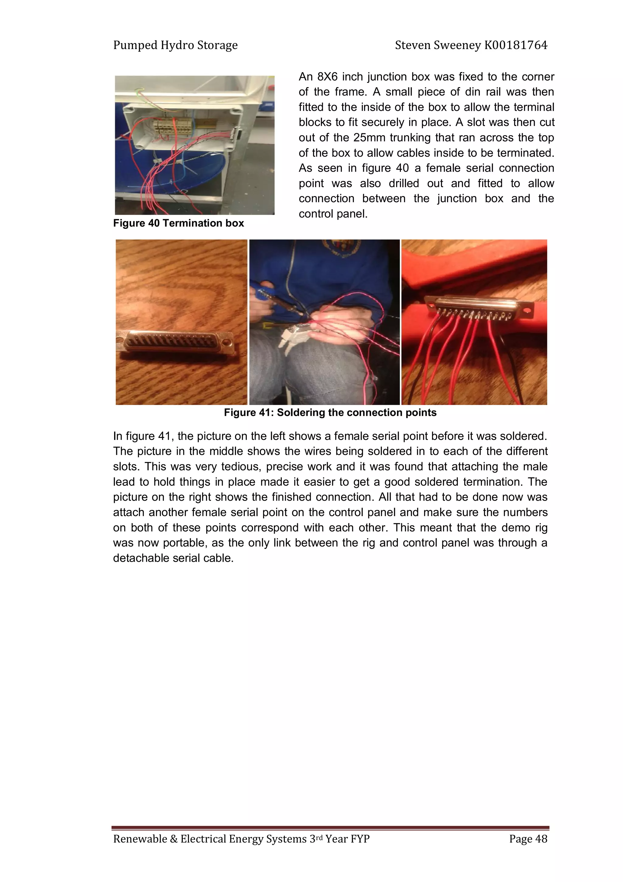 Pumped Hydro Storage Steven Sweeney K00181764
Renewable & Electrical Energy Systems 3rd Year FYP Page 48
Figure 40 Termination box
Figure 41: Soldering the connection points
In figure 41, the picture on the left shows a female serial point before it was soldered.
The picture in the middle shows the wires being soldered in to each of the different
slots. This was very tedious, precise work and it was found that attaching the male
lead to hold things in place made it easier to get a good soldered termination. The
picture on the right shows the finished connection. All that had to be done now was
attach another female serial point on the control panel and make sure the numbers
on both of these points correspond with each other. This meant that the demo rig
was now portable, as the only link between the rig and control panel was through a
detachable serial cable.
An 8X6 inch junction box was fixed to the corner
of the frame. A small piece of din rail was then
fitted to the inside of the box to allow the terminal
blocks to fit securely in place. A slot was then cut
out of the 25mm trunking that ran across the top
of the box to allow cables inside to be terminated.
As seen in figure 40 a female serial connection
point was also drilled out and fitted to allow
connection between the junction box and the
control panel.
 