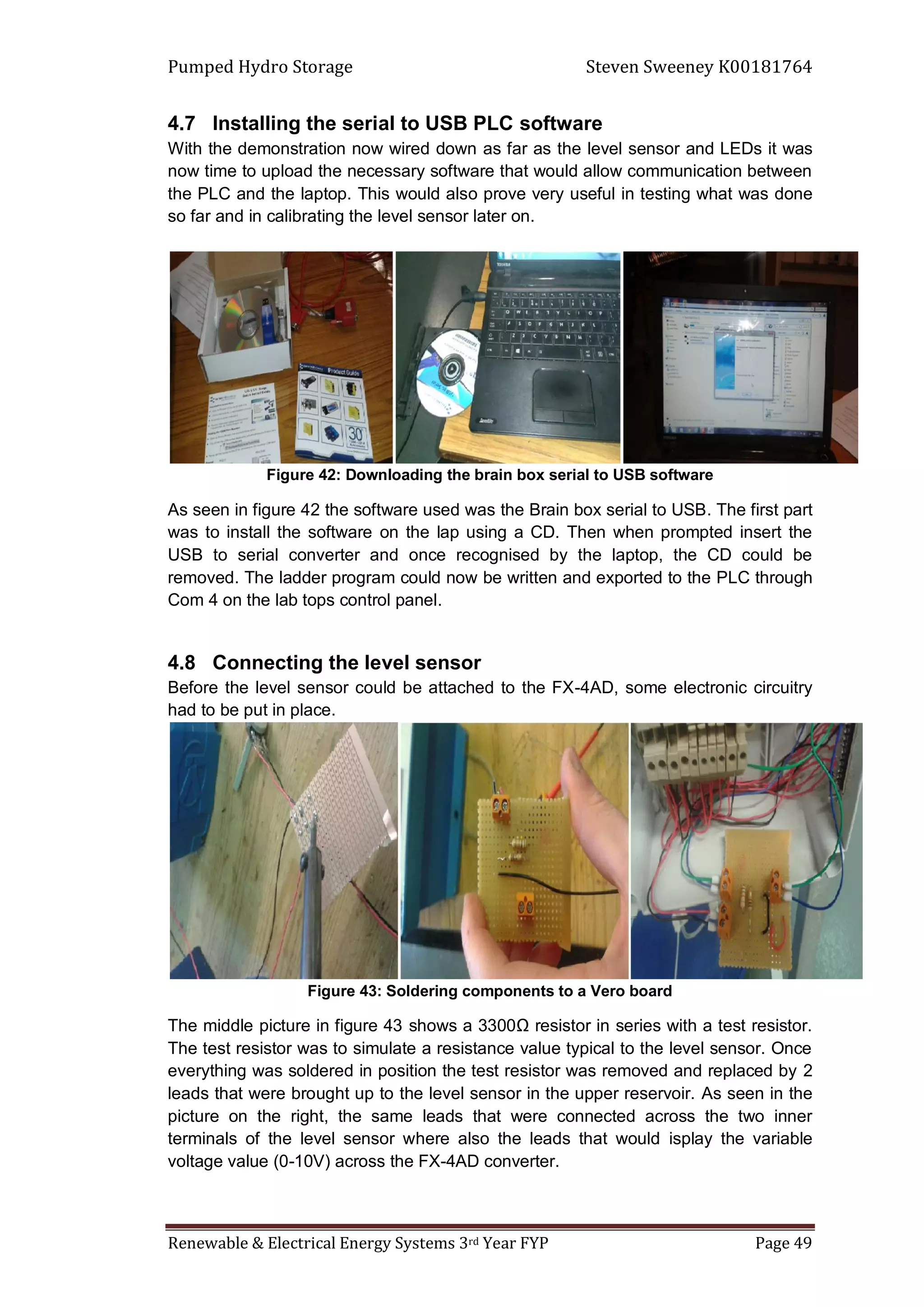 Pumped Hydro Storage Steven Sweeney K00181764
Renewable & Electrical Energy Systems 3rd Year FYP Page 49
4.7 Installing the serial to USB PLC software
With the demonstration now wired down as far as the level sensor and LEDs it was
now time to upload the necessary software that would allow communication between
the PLC and the laptop. This would also prove very useful in testing what was done
so far and in calibrating the level sensor later on.
Figure 42: Downloading the brain box serial to USB software
As seen in figure 42 the software used was the Brain box serial to USB. The first part
was to install the software on the lap using a CD. Then when prompted insert the
USB to serial converter and once recognised by the laptop, the CD could be
removed. The ladder program could now be written and exported to the PLC through
Com 4 on the lab tops control panel.
4.8 Connecting the level sensor
Before the level sensor could be attached to the FX-4AD, some electronic circuitry
had to be put in place.
Figure 43: Soldering components to a Vero board
The middle picture in figure 43 shows a 3300Ω resistor in series with a test resistor.
The test resistor was to simulate a resistance value typical to the level sensor. Once
everything was soldered in position the test resistor was removed and replaced by 2
leads that were brought up to the level sensor in the upper reservoir. As seen in the
picture on the right, the same leads that were connected across the two inner
terminals of the level sensor where also the leads that would isplay the variable
voltage value (0-10V) across the FX-4AD converter.
 