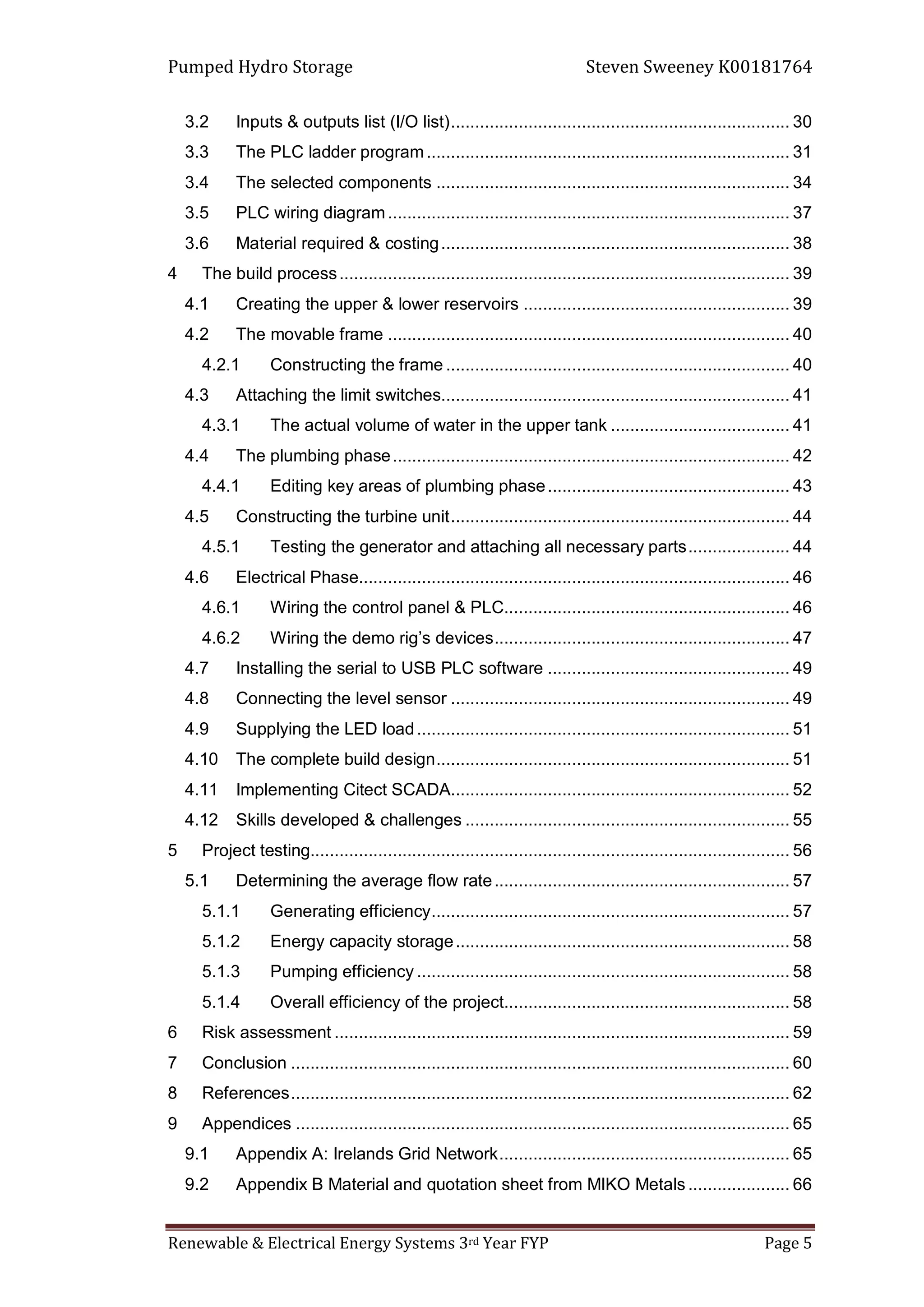 Pumped Hydro Storage Steven Sweeney K00181764
Renewable & Electrical Energy Systems 3rd Year FYP Page 5
3.2 Inputs & outputs list (I/O list)...................................................................... 30
3.3 The PLC ladder program........................................................................... 31
3.4 The selected components ......................................................................... 34
3.5 PLC wiring diagram................................................................................... 37
3.6 Material required & costing........................................................................ 38
4 The build process............................................................................................. 39
4.1 Creating the upper & lower reservoirs ....................................................... 39
4.2 The movable frame ................................................................................... 40
4.2.1 Constructing the frame ....................................................................... 40
4.3 Attaching the limit switches........................................................................ 41
4.3.1 The actual volume of water in the upper tank ..................................... 41
4.4 The plumbing phase.................................................................................. 42
4.4.1 Editing key areas of plumbing phase.................................................. 43
4.5 Constructing the turbine unit...................................................................... 44
4.5.1 Testing the generator and attaching all necessary parts..................... 44
4.6 Electrical Phase......................................................................................... 46
4.6.1 Wiring the control panel & PLC........................................................... 46
4.6.2 Wiring the demo rig’s devices............................................................. 47
4.7 Installing the serial to USB PLC software .................................................. 49
4.8 Connecting the level sensor ...................................................................... 49
4.9 Supplying the LED load............................................................................. 51
4.10 The complete build design......................................................................... 51
4.11 Implementing Citect SCADA...................................................................... 52
4.12 Skills developed & challenges ................................................................... 55
5 Project testing................................................................................................... 56
5.1 Determining the average flow rate............................................................. 57
5.1.1 Generating efficiency.......................................................................... 57
5.1.2 Energy capacity storage..................................................................... 58
5.1.3 Pumping efficiency ............................................................................. 58
5.1.4 Overall efficiency of the project........................................................... 58
6 Risk assessment .............................................................................................. 59
7 Conclusion ....................................................................................................... 60
8 References....................................................................................................... 62
9 Appendices ...................................................................................................... 65
9.1 Appendix A: Irelands Grid Network............................................................ 65
9.2 Appendix B Material and quotation sheet from MIKO Metals ..................... 66
 