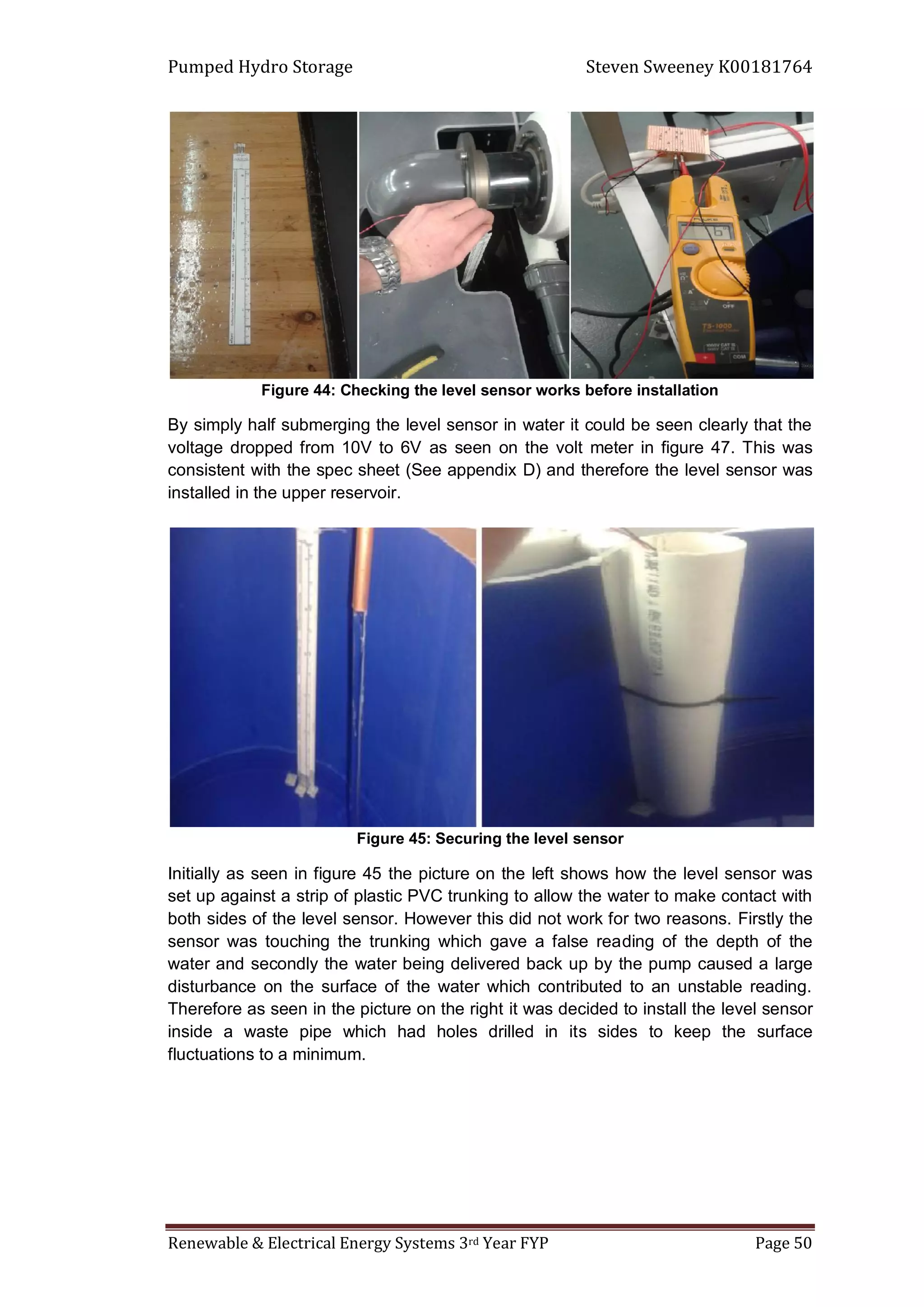 Pumped Hydro Storage Steven Sweeney K00181764
Renewable & Electrical Energy Systems 3rd Year FYP Page 50
Figure 44: Checking the level sensor works before installation
By simply half submerging the level sensor in water it could be seen clearly that the
voltage dropped from 10V to 6V as seen on the volt meter in figure 47. This was
consistent with the spec sheet (See appendix D) and therefore the level sensor was
installed in the upper reservoir.
Figure 45: Securing the level sensor
Initially as seen in figure 45 the picture on the left shows how the level sensor was
set up against a strip of plastic PVC trunking to allow the water to make contact with
both sides of the level sensor. However this did not work for two reasons. Firstly the
sensor was touching the trunking which gave a false reading of the depth of the
water and secondly the water being delivered back up by the pump caused a large
disturbance on the surface of the water which contributed to an unstable reading.
Therefore as seen in the picture on the right it was decided to install the level sensor
inside a waste pipe which had holes drilled in its sides to keep the surface
fluctuations to a minimum.
 
