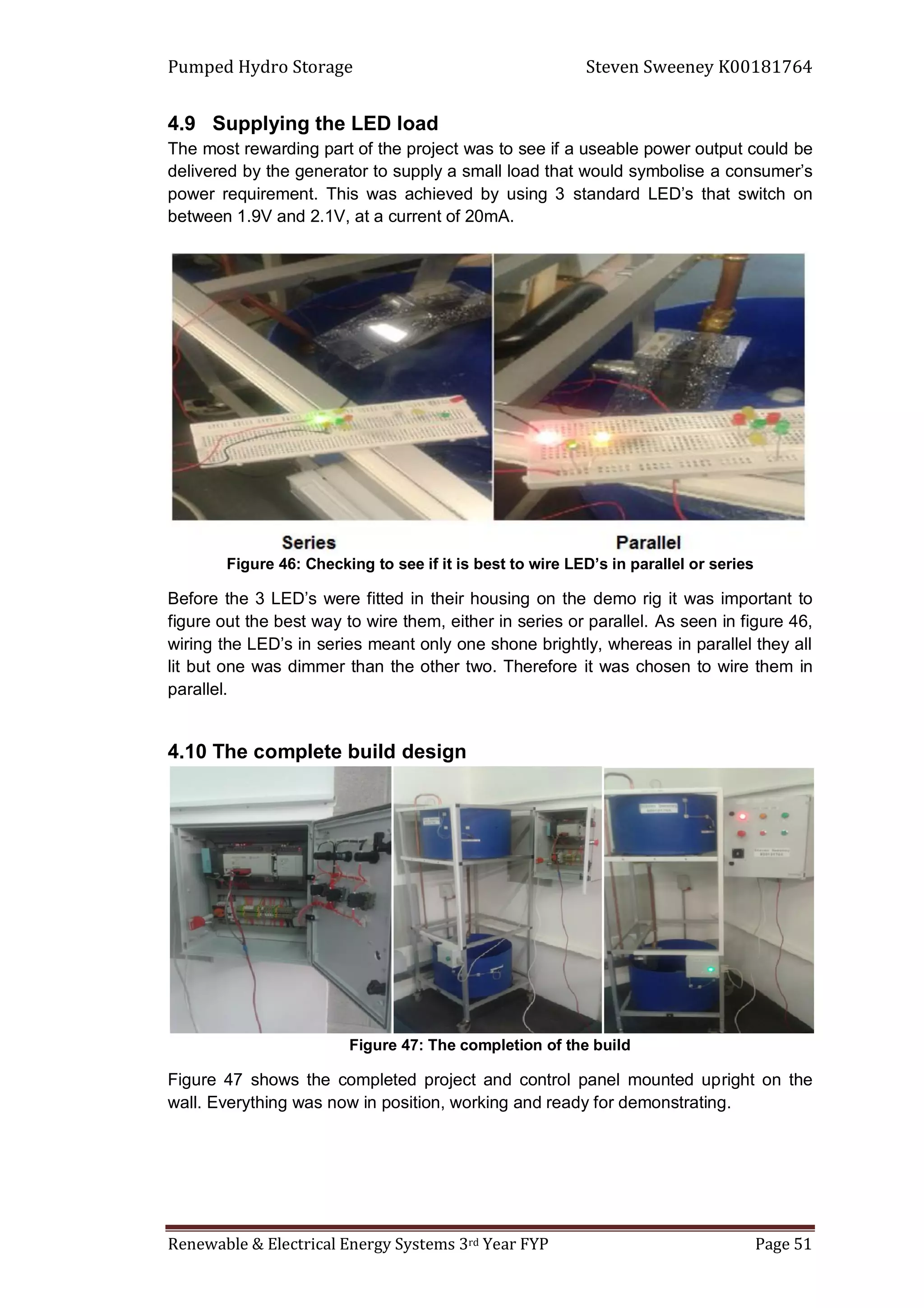 Pumped Hydro Storage Steven Sweeney K00181764
Renewable & Electrical Energy Systems 3rd Year FYP Page 51
4.9 Supplying the LED load
The most rewarding part of the project was to see if a useable power output could be
delivered by the generator to supply a small load that would symbolise a consumer’s
power requirement. This was achieved by using 3 standard LED’s that switch on
between 1.9V and 2.1V, at a current of 20mA.
Figure 46: Checking to see if it is best to wire LED’s in parallel or series
Before the 3 LED’s were fitted in their housing on the demo rig it was important to
figure out the best way to wire them, either in series or parallel. As seen in figure 46,
wiring the LED’s in series meant only one shone brightly, whereas in parallel they all
lit but one was dimmer than the other two. Therefore it was chosen to wire them in
parallel.
4.10 The complete build design
Figure 47: The completion of the build
Figure 47 shows the completed project and control panel mounted upright on the
wall. Everything was now in position, working and ready for demonstrating.
 