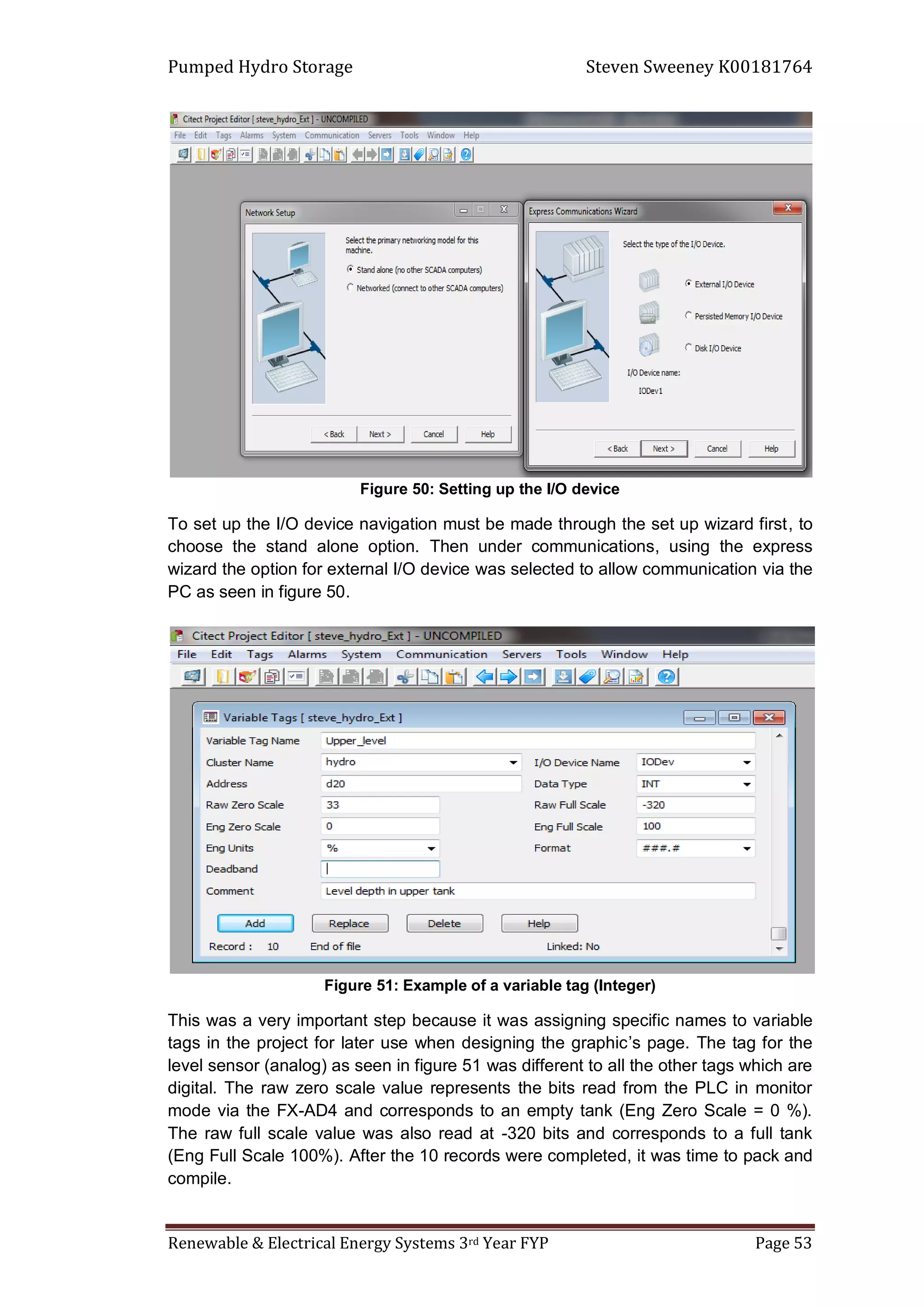 Pumped Hydro Storage Steven Sweeney K00181764
Renewable & Electrical Energy Systems 3rd Year FYP Page 53
Figure 50: Setting up the I/O device
To set up the I/O device navigation must be made through the set up wizard first, to
choose the stand alone option. Then under communications, using the express
wizard the option for external I/O device was selected to allow communication via the
PC as seen in figure 50.
Figure 51: Example of a variable tag (Integer)
This was a very important step because it was assigning specific names to variable
tags in the project for later use when designing the graphic’s page. The tag for the
level sensor (analog) as seen in figure 51 was different to all the other tags which are
digital. The raw zero scale value represents the bits read from the PLC in monitor
mode via the FX-AD4 and corresponds to an empty tank (Eng Zero Scale = 0 %).
The raw full scale value was also read at -320 bits and corresponds to a full tank
(Eng Full Scale 100%). After the 10 records were completed, it was time to pack and
compile.
 