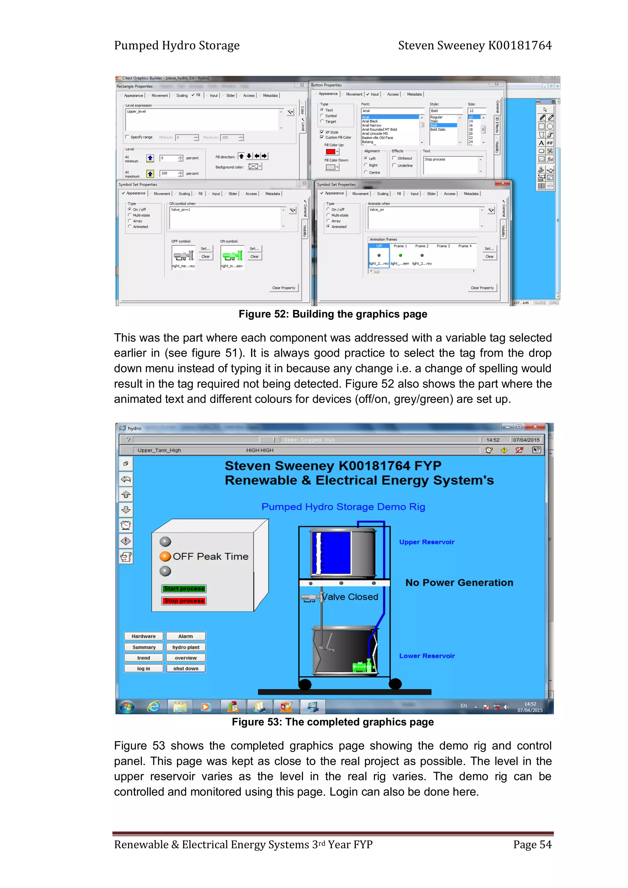 Pumped Hydro Storage Steven Sweeney K00181764
Renewable & Electrical Energy Systems 3rd Year FYP Page 54
Figure 52: Building the graphics page
This was the part where each component was addressed with a variable tag selected
earlier in (see figure 51). It is always good practice to select the tag from the drop
down menu instead of typing it in because any change i.e. a change of spelling would
result in the tag required not being detected. Figure 52 also shows the part where the
animated text and different colours for devices (off/on, grey/green) are set up.
Figure 53: The completed graphics page
Figure 53 shows the completed graphics page showing the demo rig and control
panel. This page was kept as close to the real project as possible. The level in the
upper reservoir varies as the level in the real rig varies. The demo rig can be
controlled and monitored using this page. Login can also be done here.
 