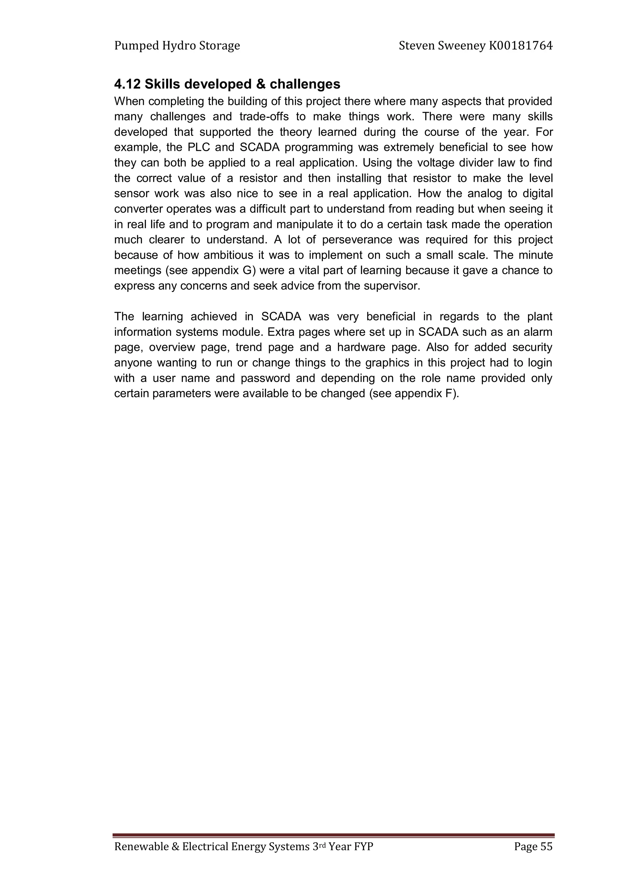 Pumped Hydro Storage Steven Sweeney K00181764
Renewable & Electrical Energy Systems 3rd Year FYP Page 55
4.12 Skills developed & challenges
When completing the building of this project there where many aspects that provided
many challenges and trade-offs to make things work. There were many skills
developed that supported the theory learned during the course of the year. For
example, the PLC and SCADA programming was extremely beneficial to see how
they can both be applied to a real application. Using the voltage divider law to find
the correct value of a resistor and then installing that resistor to make the level
sensor work was also nice to see in a real application. How the analog to digital
converter operates was a difficult part to understand from reading but when seeing it
in real life and to program and manipulate it to do a certain task made the operation
much clearer to understand. A lot of perseverance was required for this project
because of how ambitious it was to implement on such a small scale. The minute
meetings (see appendix G) were a vital part of learning because it gave a chance to
express any concerns and seek advice from the supervisor.
The learning achieved in SCADA was very beneficial in regards to the plant
information systems module. Extra pages where set up in SCADA such as an alarm
page, overview page, trend page and a hardware page. Also for added security
anyone wanting to run or change things to the graphics in this project had to login
with a user name and password and depending on the role name provided only
certain parameters were available to be changed (see appendix F).
 