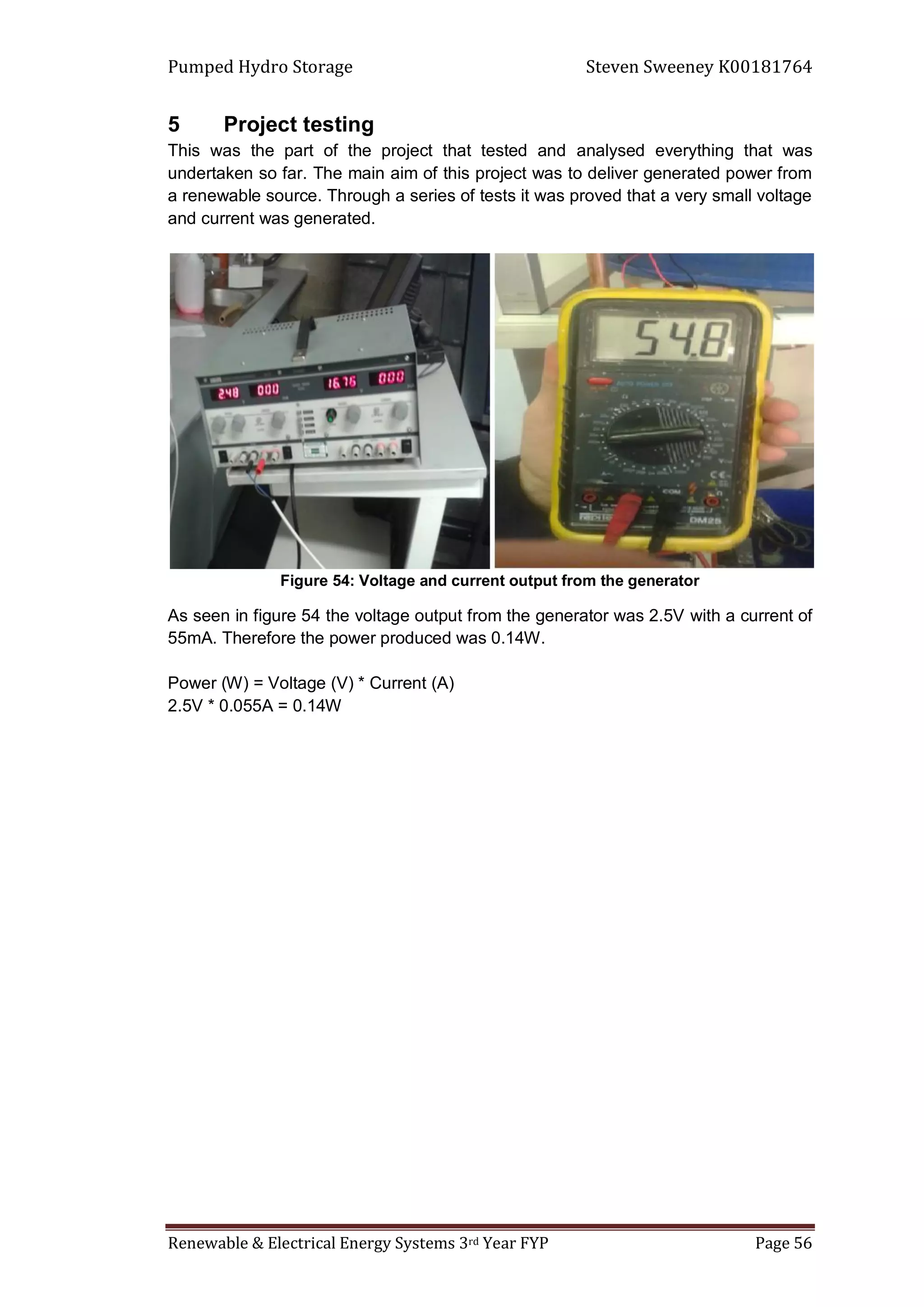 Pumped Hydro Storage Steven Sweeney K00181764
Renewable & Electrical Energy Systems 3rd Year FYP Page 56
5 Project testing
This was the part of the project that tested and analysed everything that was
undertaken so far. The main aim of this project was to deliver generated power from
a renewable source. Through a series of tests it was proved that a very small voltage
and current was generated.
Figure 54: Voltage and current output from the generator
As seen in figure 54 the voltage output from the generator was 2.5V with a current of
55mA. Therefore the power produced was 0.14W.
Power (W) = Voltage (V) * Current (A)
2.5V * 0.055A = 0.14W
 