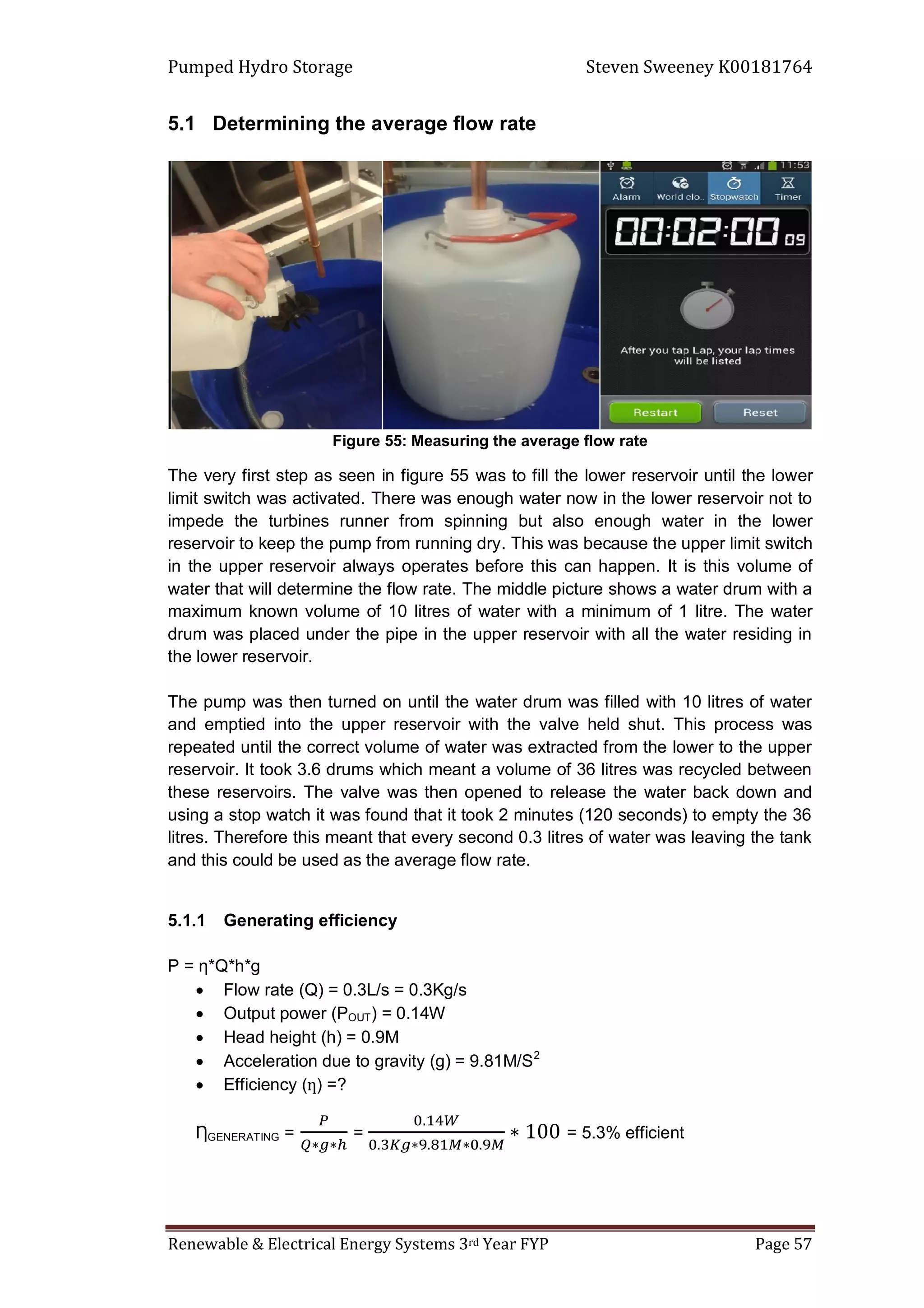 Pumped Hydro Storage Steven Sweeney K00181764
Renewable & Electrical Energy Systems 3rd Year FYP Page 57
5.1 Determining the average flow rate
Figure 55: Measuring the average flow rate
The very first step as seen in figure 55 was to fill the lower reservoir until the lower
limit switch was activated. There was enough water now in the lower reservoir not to
impede the turbines runner from spinning but also enough water in the lower
reservoir to keep the pump from running dry. This was because the upper limit switch
in the upper reservoir always operates before this can happen. It is this volume of
water that will determine the flow rate. The middle picture shows a water drum with a
maximum known volume of 10 litres of water with a minimum of 1 litre. The water
drum was placed under the pipe in the upper reservoir with all the water residing in
the lower reservoir.
The pump was then turned on until the water drum was filled with 10 litres of water
and emptied into the upper reservoir with the valve held shut. This process was
repeated until the correct volume of water was extracted from the lower to the upper
reservoir. It took 3.6 drums which meant a volume of 36 litres was recycled between
these reservoirs. The valve was then opened to release the water back down and
using a stop watch it was found that it took 2 minutes (120 seconds) to empty the 36
litres. Therefore this meant that every second 0.3 litres of water was leaving the tank
and this could be used as the average flow rate.
5.1.1 Generating efficiency
P = ƞ*Q*h*g
 Flow rate (Q) = 0.3L/s = 0.3Kg/s
 Output power (POUT) = 0.14W
 Head height (h) = 0.9M
 Acceleration due to gravity (g) = 9.81M/S2
 Efficiency ( ) =?
ȠGENERATING = = = 5.3% efficient
 