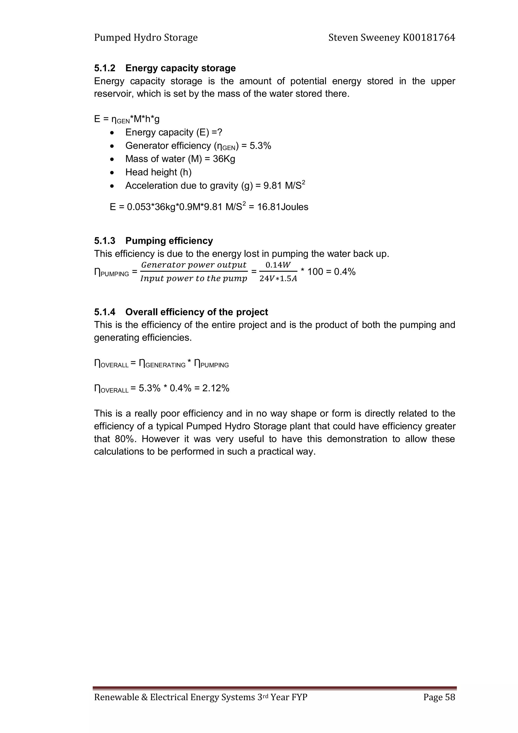 Pumped Hydro Storage Steven Sweeney K00181764
Renewable & Electrical Energy Systems 3rd Year FYP Page 58
5.1.2 Energy capacity storage
Energy capacity storage is the amount of potential energy stored in the upper
reservoir, which is set by the mass of the water stored there.
E = ƞGEN*M*h*g
 Energy capacity (E) =?
 Generator efficiency (ƞGEN) = 5.3%
 Mass of water (M) = 36Kg
 Head height (h)
 Acceleration due to gravity (g) = 9.81 M/S2
E = 0.053*36kg*0.9M*9.81 M/S2
= 16.81Joules
5.1.3 Pumping efficiency
This efficiency is due to the energy lost in pumping the water back up.
ȠPUMPING = = * 100 = 0.4%
5.1.4 Overall efficiency of the project
This is the efficiency of the entire project and is the product of both the pumping and
generating efficiencies.
ȠOVERALL = ȠGENERATING * ȠPUMPING
ȠOVERALL = 5.3% * 0.4% = 2.12%
This is a really poor efficiency and in no way shape or form is directly related to the
efficiency of a typical Pumped Hydro Storage plant that could have efficiency greater
that 80%. However it was very useful to have this demonstration to allow these
calculations to be performed in such a practical way.
 