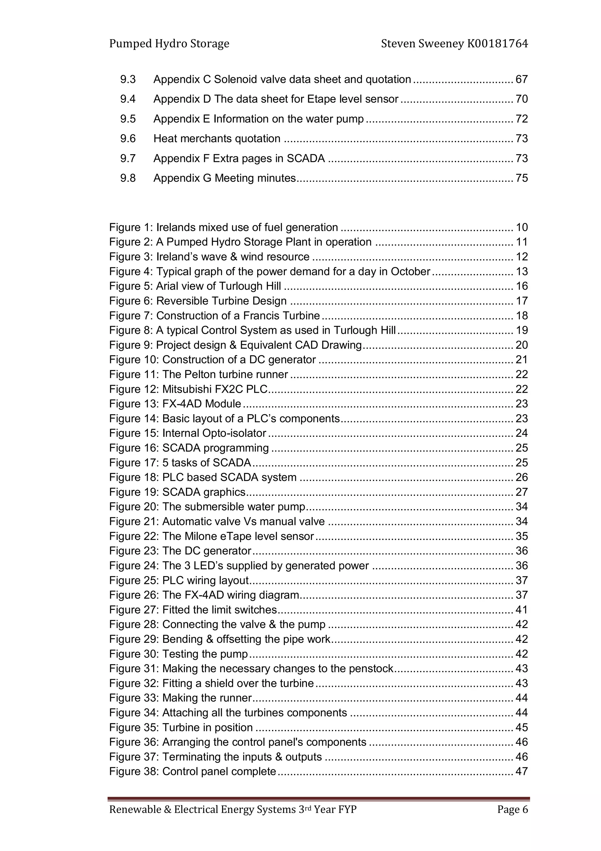 Pumped Hydro Storage Steven Sweeney K00181764
Renewable & Electrical Energy Systems 3rd Year FYP Page 6
9.3 Appendix C Solenoid valve data sheet and quotation................................ 67
9.4 Appendix D The data sheet for Etape level sensor .................................... 70
9.5 Appendix E Information on the water pump............................................... 72
9.6 Heat merchants quotation ......................................................................... 73
9.7 Appendix F Extra pages in SCADA ........................................................... 73
9.8 Appendix G Meeting minutes..................................................................... 75
Figure 1: Irelands mixed use of fuel generation ....................................................... 10
Figure 2: A Pumped Hydro Storage Plant in operation ............................................ 11
Figure 3: Ireland’s wave & wind resource ................................................................ 12
Figure 4: Typical graph of the power demand for a day in October.......................... 13
Figure 5: Arial view of Turlough Hill ......................................................................... 16
Figure 6: Reversible Turbine Design ....................................................................... 17
Figure 7: Construction of a Francis Turbine............................................................. 18
Figure 8: A typical Control System as used in Turlough Hill..................................... 19
Figure 9: Project design & Equivalent CAD Drawing................................................ 20
Figure 10: Construction of a DC generator .............................................................. 21
Figure 11: The Pelton turbine runner ....................................................................... 22
Figure 12: Mitsubishi FX2C PLC.............................................................................. 22
Figure 13: FX-4AD Module...................................................................................... 23
Figure 14: Basic layout of a PLC’s components....................................................... 23
Figure 15: Internal Opto-isolator.............................................................................. 24
Figure 16: SCADA programming ............................................................................. 25
Figure 17: 5 tasks of SCADA................................................................................... 25
Figure 18: PLC based SCADA system .................................................................... 26
Figure 19: SCADA graphics..................................................................................... 27
Figure 20: The submersible water pump.................................................................. 34
Figure 21: Automatic valve Vs manual valve ........................................................... 34
Figure 22: The Milone eTape level sensor............................................................... 35
Figure 23: The DC generator................................................................................... 36
Figure 24: The 3 LED’s supplied by generated power ............................................. 36
Figure 25: PLC wiring layout.................................................................................... 37
Figure 26: The FX-4AD wiring diagram.................................................................... 37
Figure 27: Fitted the limit switches........................................................................... 41
Figure 28: Connecting the valve & the pump ........................................................... 42
Figure 29: Bending & offsetting the pipe work.......................................................... 42
Figure 30: Testing the pump.................................................................................... 42
Figure 31: Making the necessary changes to the penstock...................................... 43
Figure 32: Fitting a shield over the turbine............................................................... 43
Figure 33: Making the runner................................................................................... 44
Figure 34: Attaching all the turbines components .................................................... 44
Figure 35: Turbine in position .................................................................................. 45
Figure 36: Arranging the control panel's components .............................................. 46
Figure 37: Terminating the inputs & outputs ............................................................ 46
Figure 38: Control panel complete........................................................................... 47
 