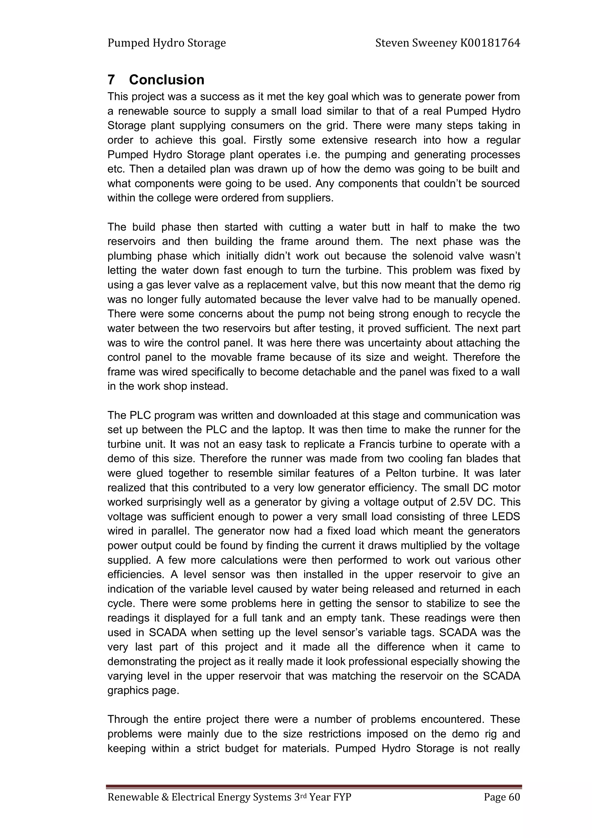 Pumped Hydro Storage Steven Sweeney K00181764
Renewable & Electrical Energy Systems 3rd Year FYP Page 60
7 Conclusion
This project was a success as it met the key goal which was to generate power from
a renewable source to supply a small load similar to that of a real Pumped Hydro
Storage plant supplying consumers on the grid. There were many steps taking in
order to achieve this goal. Firstly some extensive research into how a regular
Pumped Hydro Storage plant operates i.e. the pumping and generating processes
etc. Then a detailed plan was drawn up of how the demo was going to be built and
what components were going to be used. Any components that couldn’t be sourced
within the college were ordered from suppliers.
The build phase then started with cutting a water butt in half to make the two
reservoirs and then building the frame around them. The next phase was the
plumbing phase which initially didn’t work out because the solenoid valve wasn’t
letting the water down fast enough to turn the turbine. This problem was fixed by
using a gas lever valve as a replacement valve, but this now meant that the demo rig
was no longer fully automated because the lever valve had to be manually opened.
There were some concerns about the pump not being strong enough to recycle the
water between the two reservoirs but after testing, it proved sufficient. The next part
was to wire the control panel. It was here there was uncertainty about attaching the
control panel to the movable frame because of its size and weight. Therefore the
frame was wired specifically to become detachable and the panel was fixed to a wall
in the work shop instead.
The PLC program was written and downloaded at this stage and communication was
set up between the PLC and the laptop. It was then time to make the runner for the
turbine unit. It was not an easy task to replicate a Francis turbine to operate with a
demo of this size. Therefore the runner was made from two cooling fan blades that
were glued together to resemble similar features of a Pelton turbine. It was later
realized that this contributed to a very low generator efficiency. The small DC motor
worked surprisingly well as a generator by giving a voltage output of 2.5V DC. This
voltage was sufficient enough to power a very small load consisting of three LEDS
wired in parallel. The generator now had a fixed load which meant the generators
power output could be found by finding the current it draws multiplied by the voltage
supplied. A few more calculations were then performed to work out various other
efficiencies. A level sensor was then installed in the upper reservoir to give an
indication of the variable level caused by water being released and returned in each
cycle. There were some problems here in getting the sensor to stabilize to see the
readings it displayed for a full tank and an empty tank. These readings were then
used in SCADA when setting up the level sensor’s variable tags. SCADA was the
very last part of this project and it made all the difference when it came to
demonstrating the project as it really made it look professional especially showing the
varying level in the upper reservoir that was matching the reservoir on the SCADA
graphics page.
Through the entire project there were a number of problems encountered. These
problems were mainly due to the size restrictions imposed on the demo rig and
keeping within a strict budget for materials. Pumped Hydro Storage is not really
 