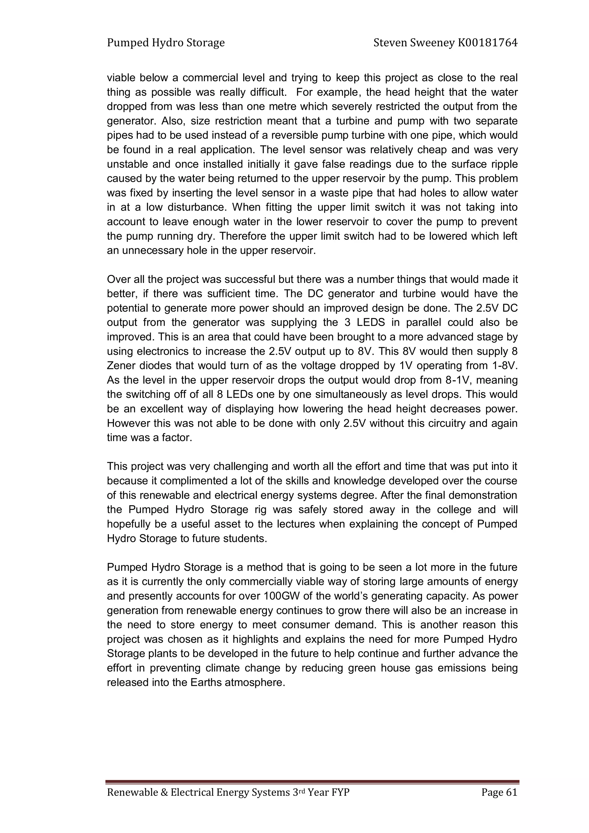 Pumped Hydro Storage Steven Sweeney K00181764
Renewable & Electrical Energy Systems 3rd Year FYP Page 61
viable below a commercial level and trying to keep this project as close to the real
thing as possible was really difficult. For example, the head height that the water
dropped from was less than one metre which severely restricted the output from the
generator. Also, size restriction meant that a turbine and pump with two separate
pipes had to be used instead of a reversible pump turbine with one pipe, which would
be found in a real application. The level sensor was relatively cheap and was very
unstable and once installed initially it gave false readings due to the surface ripple
caused by the water being returned to the upper reservoir by the pump. This problem
was fixed by inserting the level sensor in a waste pipe that had holes to allow water
in at a low disturbance. When fitting the upper limit switch it was not taking into
account to leave enough water in the lower reservoir to cover the pump to prevent
the pump running dry. Therefore the upper limit switch had to be lowered which left
an unnecessary hole in the upper reservoir.
Over all the project was successful but there was a number things that would made it
better, if there was sufficient time. The DC generator and turbine would have the
potential to generate more power should an improved design be done. The 2.5V DC
output from the generator was supplying the 3 LEDS in parallel could also be
improved. This is an area that could have been brought to a more advanced stage by
using electronics to increase the 2.5V output up to 8V. This 8V would then supply 8
Zener diodes that would turn of as the voltage dropped by 1V operating from 1-8V.
As the level in the upper reservoir drops the output would drop from 8-1V, meaning
the switching off of all 8 LEDs one by one simultaneously as level drops. This would
be an excellent way of displaying how lowering the head height decreases power.
However this was not able to be done with only 2.5V without this circuitry and again
time was a factor.
This project was very challenging and worth all the effort and time that was put into it
because it complimented a lot of the skills and knowledge developed over the course
of this renewable and electrical energy systems degree. After the final demonstration
the Pumped Hydro Storage rig was safely stored away in the college and will
hopefully be a useful asset to the lectures when explaining the concept of Pumped
Hydro Storage to future students.
Pumped Hydro Storage is a method that is going to be seen a lot more in the future
as it is currently the only commercially viable way of storing large amounts of energy
and presently accounts for over 100GW of the world’s generating capacity. As power
generation from renewable energy continues to grow there will also be an increase in
the need to store energy to meet consumer demand. This is another reason this
project was chosen as it highlights and explains the need for more Pumped Hydro
Storage plants to be developed in the future to help continue and further advance the
effort in preventing climate change by reducing green house gas emissions being
released into the Earths atmosphere.
 