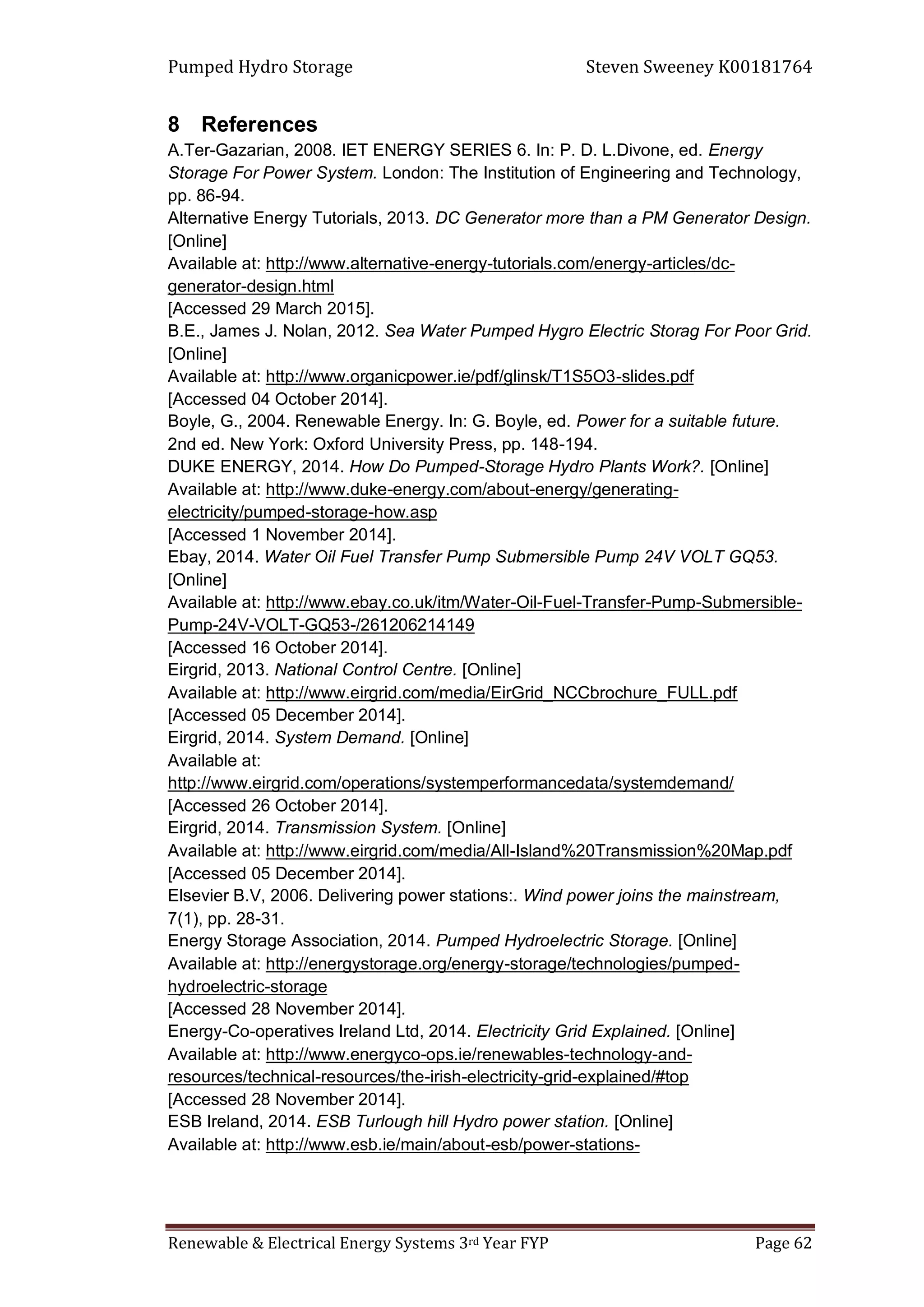 Pumped Hydro Storage Steven Sweeney K00181764
Renewable & Electrical Energy Systems 3rd Year FYP Page 62
8 References
A.Ter-Gazarian, 2008. IET ENERGY SERIES 6. In: P. D. L.Divone, ed. Energy
Storage For Power System. London: The Institution of Engineering and Technology,
pp. 86-94.
Alternative Energy Tutorials, 2013. DC Generator more than a PM Generator Design.
[Online]
Available at: http://www.alternative-energy-tutorials.com/energy-articles/dc-
generator-design.html
[Accessed 29 March 2015].
B.E., James J. Nolan, 2012. Sea Water Pumped Hygro Electric Storag For Poor Grid.
[Online]
Available at: http://www.organicpower.ie/pdf/glinsk/T1S5O3-slides.pdf
[Accessed 04 October 2014].
Boyle, G., 2004. Renewable Energy. In: G. Boyle, ed. Power for a suitable future.
2nd ed. New York: Oxford University Press, pp. 148-194.
DUKE ENERGY, 2014. How Do Pumped-Storage Hydro Plants Work?. [Online]
Available at: http://www.duke-energy.com/about-energy/generating-
electricity/pumped-storage-how.asp
[Accessed 1 November 2014].
Ebay, 2014. Water Oil Fuel Transfer Pump Submersible Pump 24V VOLT GQ53.
[Online]
Available at: http://www.ebay.co.uk/itm/Water-Oil-Fuel-Transfer-Pump-Submersible-
Pump-24V-VOLT-GQ53-/261206214149
[Accessed 16 October 2014].
Eirgrid, 2013. National Control Centre. [Online]
Available at: http://www.eirgrid.com/media/EirGrid_NCCbrochure_FULL.pdf
[Accessed 05 December 2014].
Eirgrid, 2014. System Demand. [Online]
Available at:
http://www.eirgrid.com/operations/systemperformancedata/systemdemand/
[Accessed 26 October 2014].
Eirgrid, 2014. Transmission System. [Online]
Available at: http://www.eirgrid.com/media/All-Island%20Transmission%20Map.pdf
[Accessed 05 December 2014].
Elsevier B.V, 2006. Delivering power stations:. Wind power joins the mainstream,
7(1), pp. 28-31.
Energy Storage Association, 2014. Pumped Hydroelectric Storage. [Online]
Available at: http://energystorage.org/energy-storage/technologies/pumped-
hydroelectric-storage
[Accessed 28 November 2014].
Energy-Co-operatives Ireland Ltd, 2014. Electricity Grid Explained. [Online]
Available at: http://www.energyco-ops.ie/renewables-technology-and-
resources/technical-resources/the-irish-electricity-grid-explained/#top
[Accessed 28 November 2014].
ESB Ireland, 2014. ESB Turlough hill Hydro power station. [Online]
Available at: http://www.esb.ie/main/about-esb/power-stations-
 