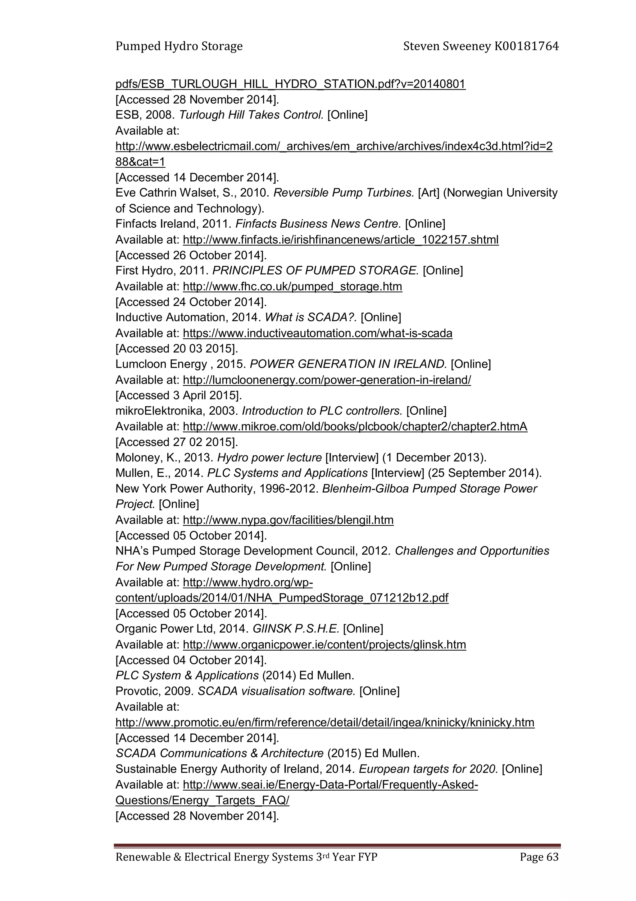 Pumped Hydro Storage Steven Sweeney K00181764
Renewable & Electrical Energy Systems 3rd Year FYP Page 63
pdfs/ESB_TURLOUGH_HILL_HYDRO_STATION.pdf?v=20140801
[Accessed 28 November 2014].
ESB, 2008. Turlough Hill Takes Control. [Online]
Available at:
http://www.esbelectricmail.com/_archives/em_archive/archives/index4c3d.html?id=2
88&cat=1
[Accessed 14 December 2014].
Eve Cathrin Walset, S., 2010. Reversible Pump Turbines. [Art] (Norwegian University
of Science and Technology).
Finfacts Ireland, 2011. Finfacts Business News Centre. [Online]
Available at: http://www.finfacts.ie/irishfinancenews/article_1022157.shtml
[Accessed 26 October 2014].
First Hydro, 2011. PRINCIPLES OF PUMPED STORAGE. [Online]
Available at: http://www.fhc.co.uk/pumped_storage.htm
[Accessed 24 October 2014].
Inductive Automation, 2014. What is SCADA?. [Online]
Available at: https://www.inductiveautomation.com/what-is-scada
[Accessed 20 03 2015].
Lumcloon Energy , 2015. POWER GENERATION IN IRELAND. [Online]
Available at: http://lumcloonenergy.com/power-generation-in-ireland/
[Accessed 3 April 2015].
mikroElektronika, 2003. Introduction to PLC controllers. [Online]
Available at: http://www.mikroe.com/old/books/plcbook/chapter2/chapter2.htmA
[Accessed 27 02 2015].
Moloney, K., 2013. Hydro power lecture [Interview] (1 December 2013).
Mullen, E., 2014. PLC Systems and Applications [Interview] (25 September 2014).
New York Power Authority, 1996-2012. Blenheim-Gilboa Pumped Storage Power
Project. [Online]
Available at: http://www.nypa.gov/facilities/blengil.htm
[Accessed 05 October 2014].
NHA’s Pumped Storage Development Council, 2012. Challenges and Opportunities
For New Pumped Storage Development. [Online]
Available at: http://www.hydro.org/wp-
content/uploads/2014/01/NHA_PumpedStorage_071212b12.pdf
[Accessed 05 October 2014].
Organic Power Ltd, 2014. GlINSK P.S.H.E. [Online]
Available at: http://www.organicpower.ie/content/projects/glinsk.htm
[Accessed 04 October 2014].
PLC System & Applications (2014) Ed Mullen.
Provotic, 2009. SCADA visualisation software. [Online]
Available at:
http://www.promotic.eu/en/firm/reference/detail/detail/ingea/kninicky/kninicky.htm
[Accessed 14 December 2014].
SCADA Communications & Architecture (2015) Ed Mullen.
Sustainable Energy Authority of Ireland, 2014. European targets for 2020. [Online]
Available at: http://www.seai.ie/Energy-Data-Portal/Frequently-Asked-
Questions/Energy_Targets_FAQ/
[Accessed 28 November 2014].
 