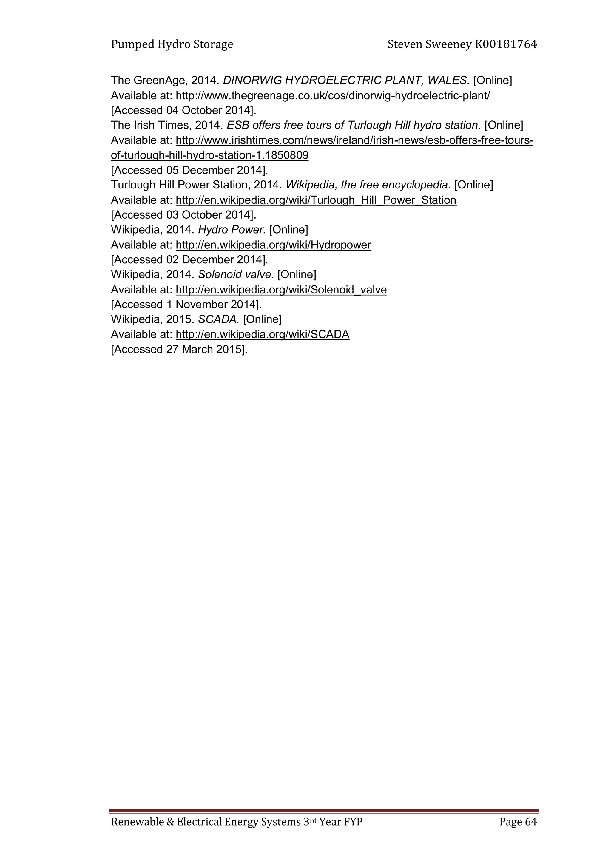 Pumped Hydro Storage Steven Sweeney K00181764
Renewable & Electrical Energy Systems 3rd Year FYP Page 64
The GreenAge, 2014. DINORWIG HYDROELECTRIC PLANT, WALES. [Online]
Available at: http://www.thegreenage.co.uk/cos/dinorwig-hydroelectric-plant/
[Accessed 04 October 2014].
The Irish Times, 2014. ESB offers free tours of Turlough Hill hydro station. [Online]
Available at: http://www.irishtimes.com/news/ireland/irish-news/esb-offers-free-tours-
of-turlough-hill-hydro-station-1.1850809
[Accessed 05 December 2014].
Turlough Hill Power Station, 2014. Wikipedia, the free encyclopedia. [Online]
Available at: http://en.wikipedia.org/wiki/Turlough_Hill_Power_Station
[Accessed 03 October 2014].
Wikipedia, 2014. Hydro Power. [Online]
Available at: http://en.wikipedia.org/wiki/Hydropower
[Accessed 02 December 2014].
Wikipedia, 2014. Solenoid valve. [Online]
Available at: http://en.wikipedia.org/wiki/Solenoid_valve
[Accessed 1 November 2014].
Wikipedia, 2015. SCADA. [Online]
Available at: http://en.wikipedia.org/wiki/SCADA
[Accessed 27 March 2015].
 