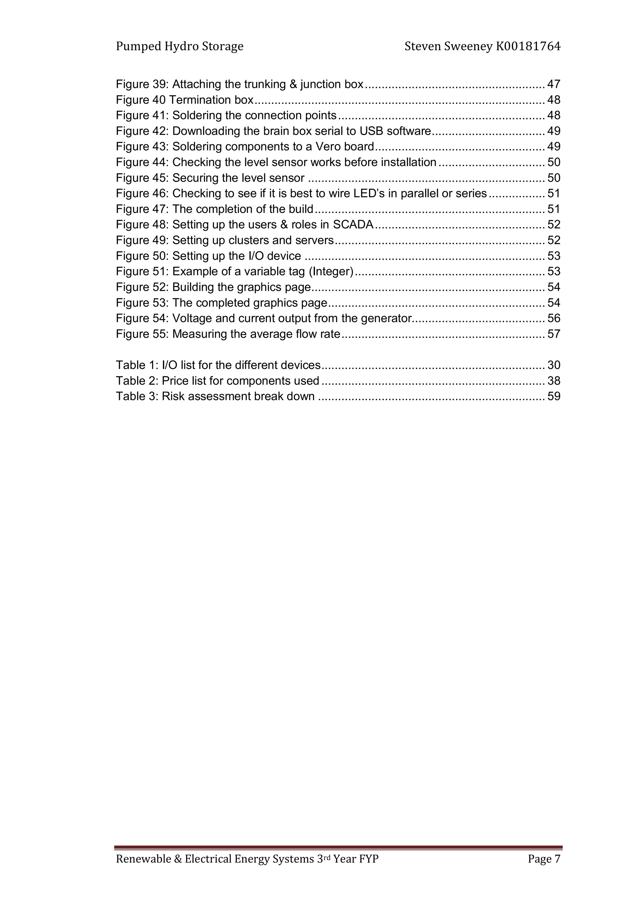 Pumped Hydro Storage Steven Sweeney K00181764
Renewable & Electrical Energy Systems 3rd Year FYP Page 7
Figure 39: Attaching the trunking & junction box...................................................... 47
Figure 40 Termination box....................................................................................... 48
Figure 41: Soldering the connection points.............................................................. 48
Figure 42: Downloading the brain box serial to USB software.................................. 49
Figure 43: Soldering components to a Vero board................................................... 49
Figure 44: Checking the level sensor works before installation................................ 50
Figure 45: Securing the level sensor ....................................................................... 50
Figure 46: Checking to see if it is best to wire LED’s in parallel or series................. 51
Figure 47: The completion of the build..................................................................... 51
Figure 48: Setting up the users & roles in SCADA................................................... 52
Figure 49: Setting up clusters and servers............................................................... 52
Figure 50: Setting up the I/O device ........................................................................ 53
Figure 51: Example of a variable tag (Integer)......................................................... 53
Figure 52: Building the graphics page...................................................................... 54
Figure 53: The completed graphics page................................................................. 54
Figure 54: Voltage and current output from the generator........................................ 56
Figure 55: Measuring the average flow rate............................................................. 57
Table 1: I/O list for the different devices................................................................... 30
Table 2: Price list for components used................................................................... 38
Table 3: Risk assessment break down .................................................................... 59
 
