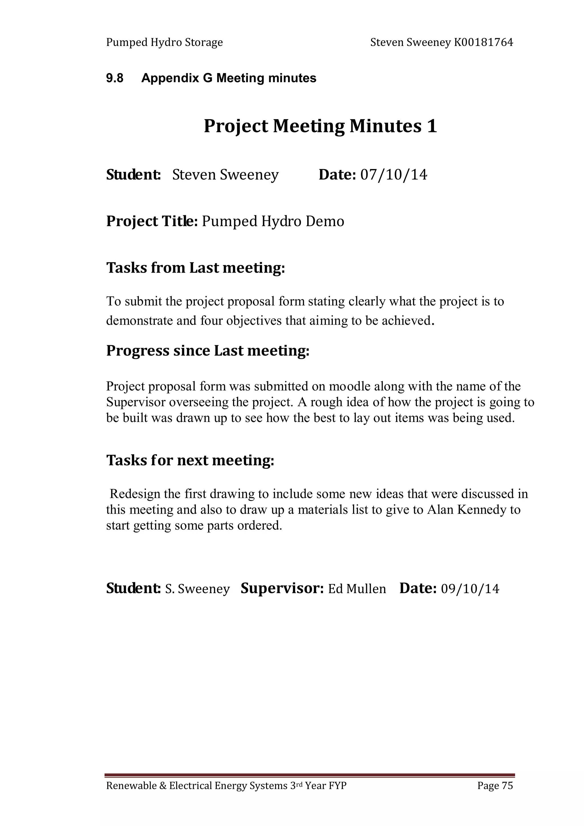 Pumped Hydro Storage Steven Sweeney K00181764
Renewable & Electrical Energy Systems 3rd Year FYP Page 75
9.8 Appendix G Meeting minutes
Project Meeting Minutes 1
Student: Steven Sweeney Date: 07/10/14
Project Title: Pumped Hydro Demo
Tasks from Last meeting:
To submit the project proposal form stating clearly what the project is to
demonstrate and four objectives that aiming to be achieved.
Progress since Last meeting:
Project proposal form was submitted on moodle along with the name of the
Supervisor overseeing the project. A rough idea of how the project is going to
be built was drawn up to see how the best to lay out items was being used.
Tasks for next meeting:
Redesign the first drawing to include some new ideas that were discussed in
this meeting and also to draw up a materials list to give to Alan Kennedy to
start getting some parts ordered.
Student: S. Sweeney Supervisor: Ed Mullen Date: 09/10/14
 
