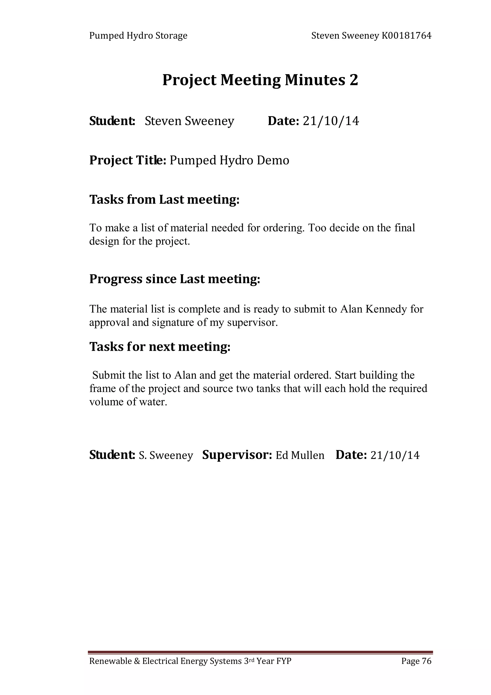 Pumped Hydro Storage Steven Sweeney K00181764
Renewable & Electrical Energy Systems 3rd Year FYP Page 76
Project Meeting Minutes 2
Student: Steven Sweeney Date: 21/10/14
Project Title: Pumped Hydro Demo
Tasks from Last meeting:
To make a list of material needed for ordering. Too decide on the final
design for the project.
Progress since Last meeting:
The material list is complete and is ready to submit to Alan Kennedy for
approval and signature of my supervisor.
Tasks for next meeting:
Submit the list to Alan and get the material ordered. Start building the
frame of the project and source two tanks that will each hold the required
volume of water.
Student: S. Sweeney Supervisor: Ed Mullen Date: 21/10/14
 