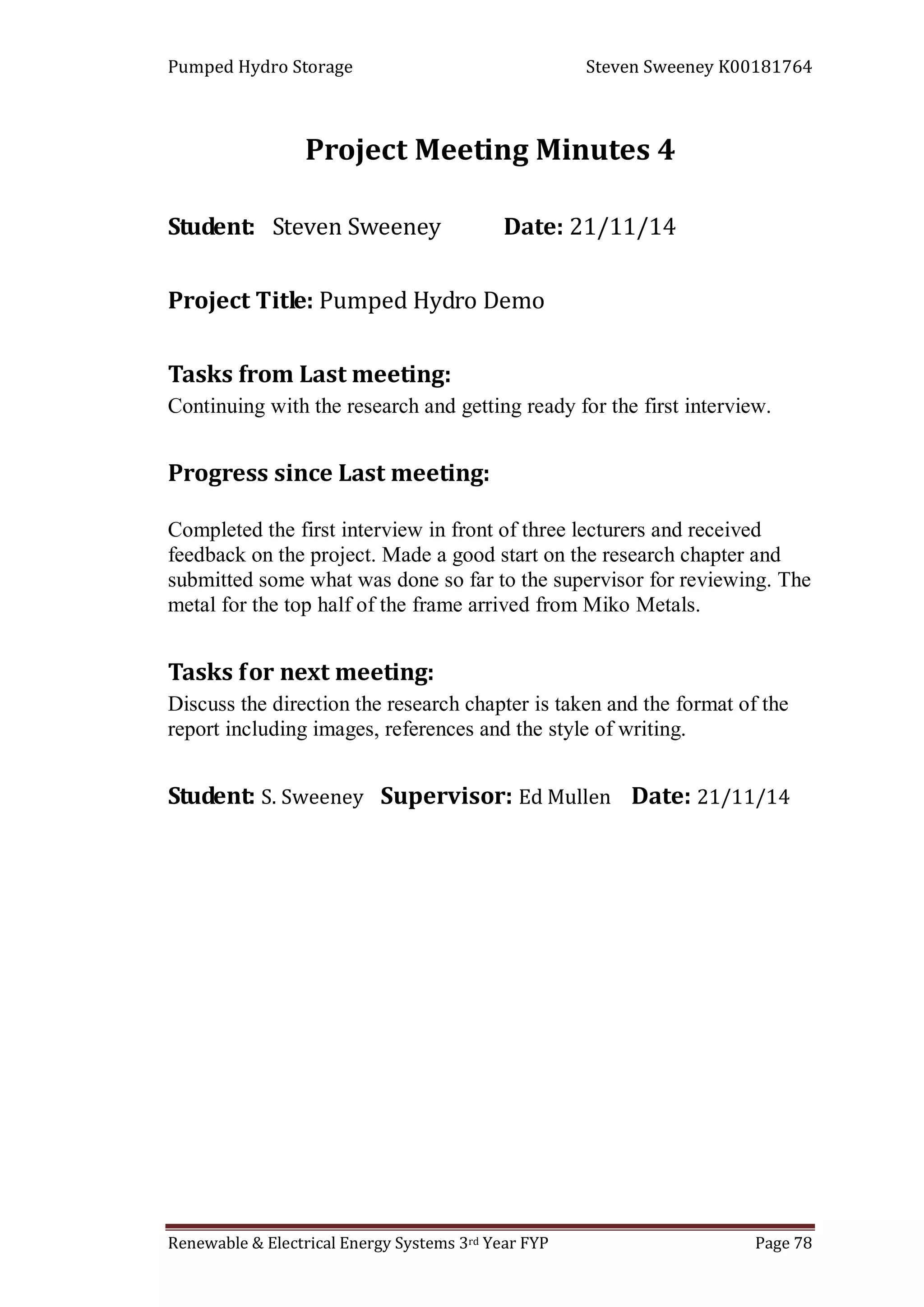 Pumped Hydro Storage Steven Sweeney K00181764
Renewable & Electrical Energy Systems 3rd Year FYP Page 78
Project Meeting Minutes 4
Student: Steven Sweeney Date: 21/11/14
Project Title: Pumped Hydro Demo
Tasks from Last meeting:
Continuing with the research and getting ready for the first interview.
Progress since Last meeting:
Completed the first interview in front of three lecturers and received
feedback on the project. Made a good start on the research chapter and
submitted some what was done so far to the supervisor for reviewing. The
metal for the top half of the frame arrived from Miko Metals.
Tasks for next meeting:
Discuss the direction the research chapter is taken and the format of the
report including images, references and the style of writing.
Student: S. Sweeney Supervisor: Ed Mullen Date: 21/11/14
 
