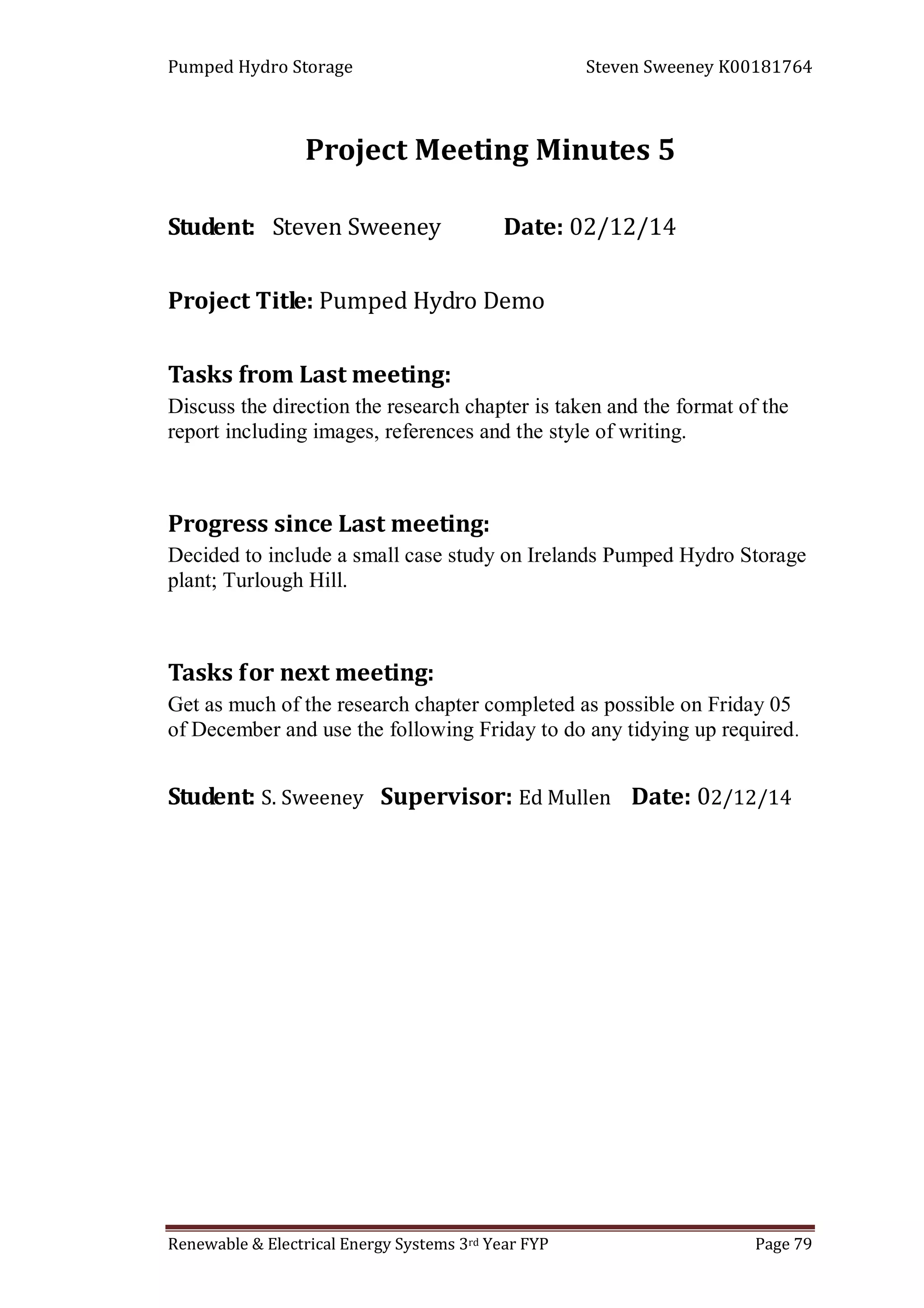 Pumped Hydro Storage Steven Sweeney K00181764
Renewable & Electrical Energy Systems 3rd Year FYP Page 79
Project Meeting Minutes 5
Student: Steven Sweeney Date: 02/12/14
Project Title: Pumped Hydro Demo
Tasks from Last meeting:
Discuss the direction the research chapter is taken and the format of the
report including images, references and the style of writing.
Progress since Last meeting:
Decided to include a small case study on Irelands Pumped Hydro Storage
plant; Turlough Hill.
Tasks for next meeting:
Get as much of the research chapter completed as possible on Friday 05
of December and use the following Friday to do any tidying up required.
Student: S. Sweeney Supervisor: Ed Mullen Date: 02/12/14
 