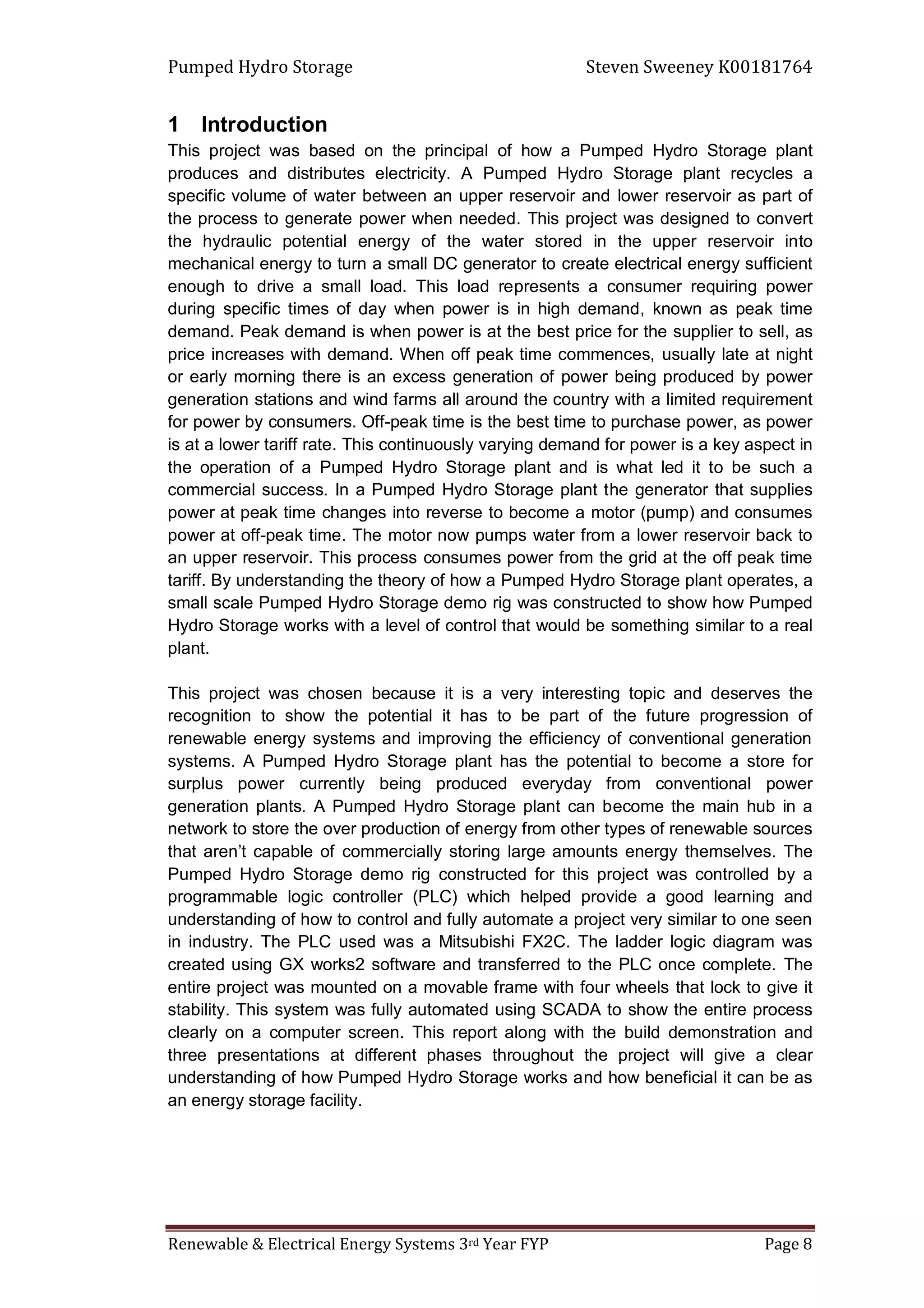 Pumped Hydro Storage Steven Sweeney K00181764
Renewable & Electrical Energy Systems 3rd Year FYP Page 8
1 Introduction
This project was based on the principal of how a Pumped Hydro Storage plant
produces and distributes electricity. A Pumped Hydro Storage plant recycles a
specific volume of water between an upper reservoir and lower reservoir as part of
the process to generate power when needed. This project was designed to convert
the hydraulic potential energy of the water stored in the upper reservoir into
mechanical energy to turn a small DC generator to create electrical energy sufficient
enough to drive a small load. This load represents a consumer requiring power
during specific times of day when power is in high demand, known as peak time
demand. Peak demand is when power is at the best price for the supplier to sell, as
price increases with demand. When off peak time commences, usually late at night
or early morning there is an excess generation of power being produced by power
generation stations and wind farms all around the country with a limited requirement
for power by consumers. Off-peak time is the best time to purchase power, as power
is at a lower tariff rate. This continuously varying demand for power is a key aspect in
the operation of a Pumped Hydro Storage plant and is what led it to be such a
commercial success. In a Pumped Hydro Storage plant the generator that supplies
power at peak time changes into reverse to become a motor (pump) and consumes
power at off-peak time. The motor now pumps water from a lower reservoir back to
an upper reservoir. This process consumes power from the grid at the off peak time
tariff. By understanding the theory of how a Pumped Hydro Storage plant operates, a
small scale Pumped Hydro Storage demo rig was constructed to show how Pumped
Hydro Storage works with a level of control that would be something similar to a real
plant.
This project was chosen because it is a very interesting topic and deserves the
recognition to show the potential it has to be part of the future progression of
renewable energy systems and improving the efficiency of conventional generation
systems. A Pumped Hydro Storage plant has the potential to become a store for
surplus power currently being produced everyday from conventional power
generation plants. A Pumped Hydro Storage plant can become the main hub in a
network to store the over production of energy from other types of renewable sources
that aren’t capable of commercially storing large amounts energy themselves. The
Pumped Hydro Storage demo rig constructed for this project was controlled by a
programmable logic controller (PLC) which helped provide a good learning and
understanding of how to control and fully automate a project very similar to one seen
in industry. The PLC used was a Mitsubishi FX2C. The ladder logic diagram was
created using GX works2 software and transferred to the PLC once complete. The
entire project was mounted on a movable frame with four wheels that lock to give it
stability. This system was fully automated using SCADA to show the entire process
clearly on a computer screen. This report along with the build demonstration and
three presentations at different phases throughout the project will give a clear
understanding of how Pumped Hydro Storage works and how beneficial it can be as
an energy storage facility.
 