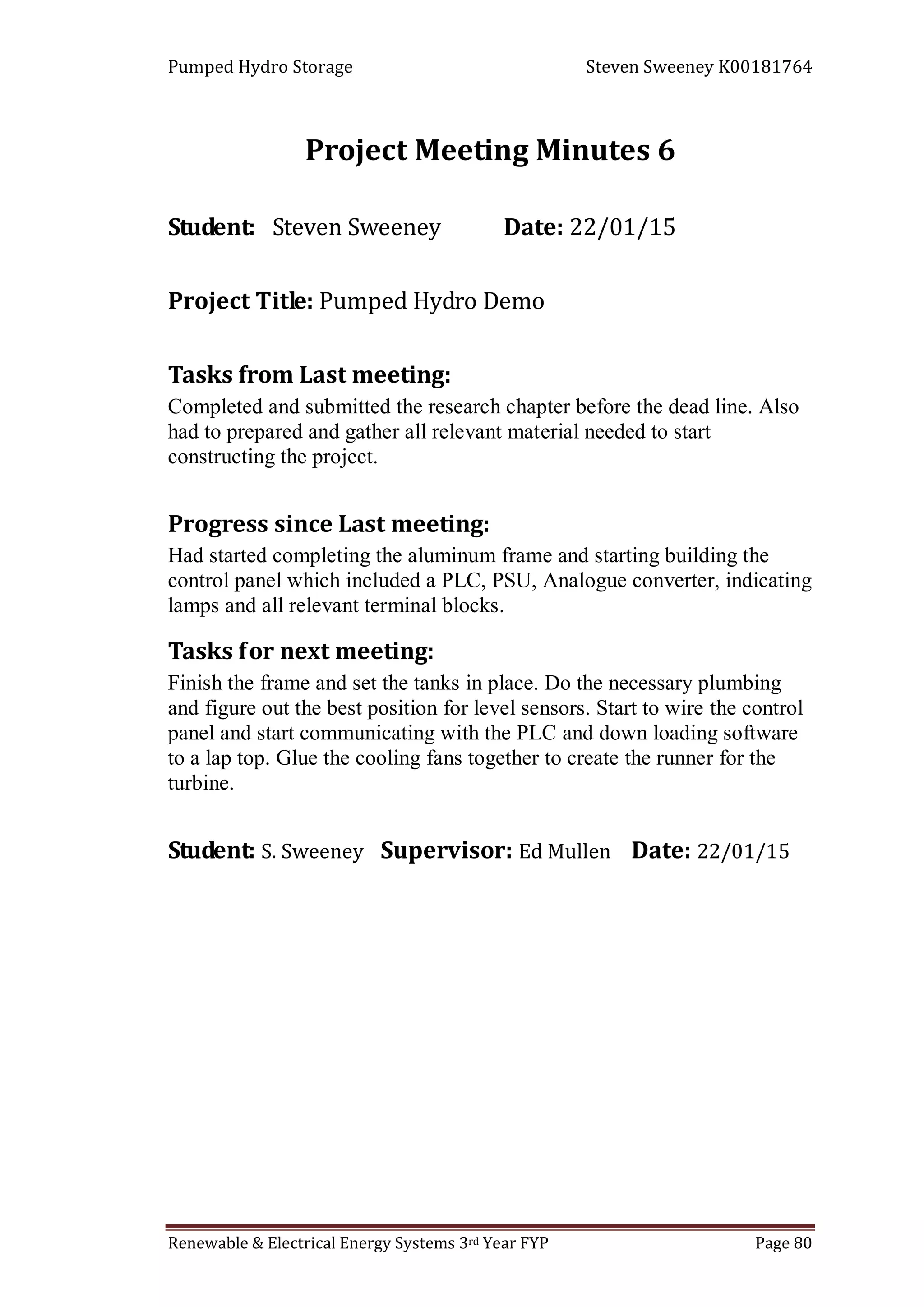 Pumped Hydro Storage Steven Sweeney K00181764
Renewable & Electrical Energy Systems 3rd Year FYP Page 80
Project Meeting Minutes 6
Student: Steven Sweeney Date: 22/01/15
Project Title: Pumped Hydro Demo
Tasks from Last meeting:
Completed and submitted the research chapter before the dead line. Also
had to prepared and gather all relevant material needed to start
constructing the project.
Progress since Last meeting:
Had started completing the aluminum frame and starting building the
control panel which included a PLC, PSU, Analogue converter, indicating
lamps and all relevant terminal blocks.
Tasks for next meeting:
Finish the frame and set the tanks in place. Do the necessary plumbing
and figure out the best position for level sensors. Start to wire the control
panel and start communicating with the PLC and down loading software
to a lap top. Glue the cooling fans together to create the runner for the
turbine.
Student: S. Sweeney Supervisor: Ed Mullen Date: 22/01/15
 