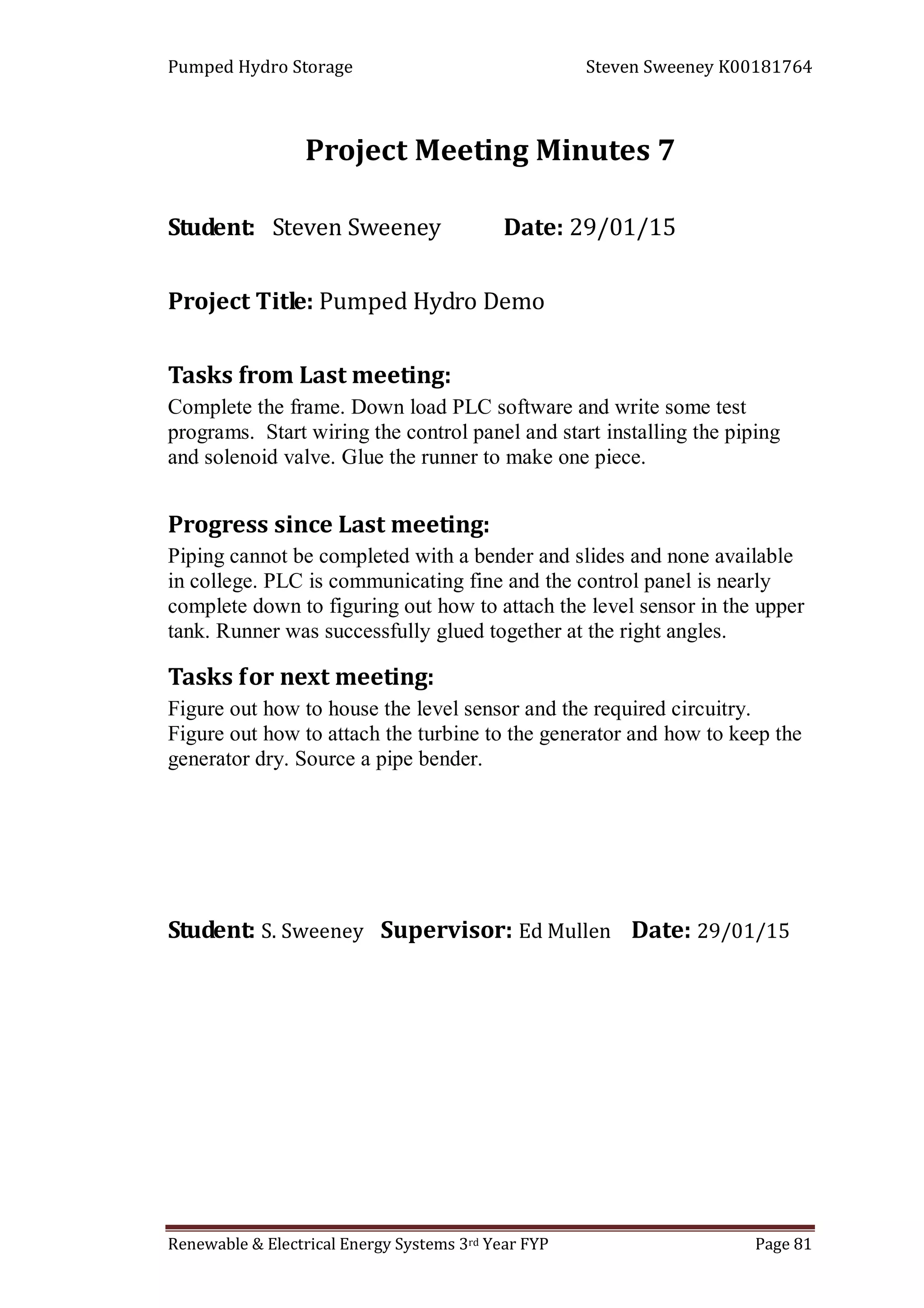 Pumped Hydro Storage Steven Sweeney K00181764
Renewable & Electrical Energy Systems 3rd Year FYP Page 81
Project Meeting Minutes 7
Student: Steven Sweeney Date: 29/01/15
Project Title: Pumped Hydro Demo
Tasks from Last meeting:
Complete the frame. Down load PLC software and write some test
programs. Start wiring the control panel and start installing the piping
and solenoid valve. Glue the runner to make one piece.
Progress since Last meeting:
Piping cannot be completed with a bender and slides and none available
in college. PLC is communicating fine and the control panel is nearly
complete down to figuring out how to attach the level sensor in the upper
tank. Runner was successfully glued together at the right angles.
Tasks for next meeting:
Figure out how to house the level sensor and the required circuitry.
Figure out how to attach the turbine to the generator and how to keep the
generator dry. Source a pipe bender.
Student: S. Sweeney Supervisor: Ed Mullen Date: 29/01/15
 