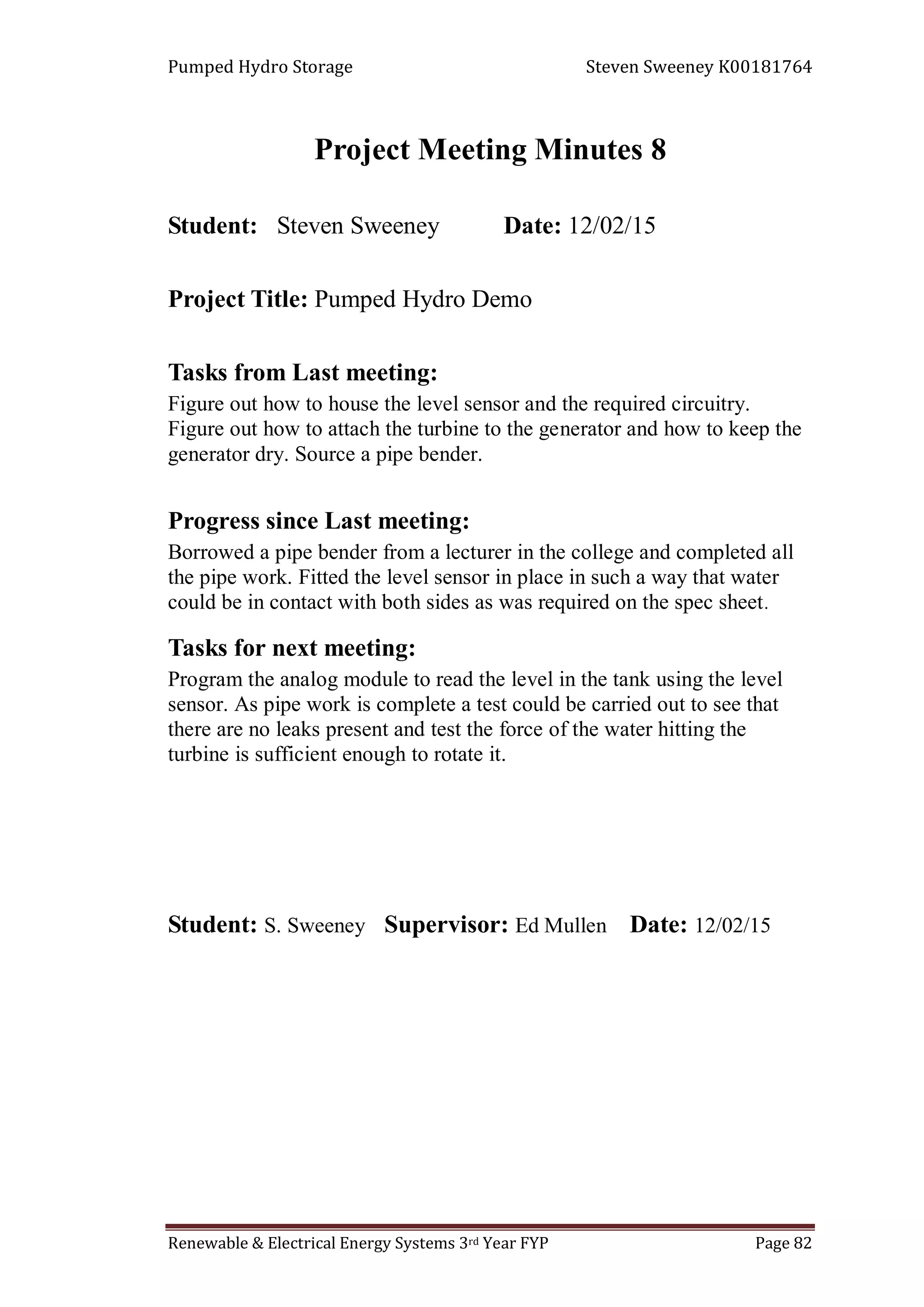 Pumped Hydro Storage Steven Sweeney K00181764
Renewable & Electrical Energy Systems 3rd Year FYP Page 82
Project Meeting Minutes 8
Student: Steven Sweeney Date: 12/02/15
Project Title: Pumped Hydro Demo
Tasks from Last meeting:
Figure out how to house the level sensor and the required circuitry.
Figure out how to attach the turbine to the generator and how to keep the
generator dry. Source a pipe bender.
Progress since Last meeting:
Borrowed a pipe bender from a lecturer in the college and completed all
the pipe work. Fitted the level sensor in place in such a way that water
could be in contact with both sides as was required on the spec sheet.
Tasks for next meeting:
Program the analog module to read the level in the tank using the level
sensor. As pipe work is complete a test could be carried out to see that
there are no leaks present and test the force of the water hitting the
turbine is sufficient enough to rotate it.
Student: S. Sweeney Supervisor: Ed Mullen Date: 12/02/15
 