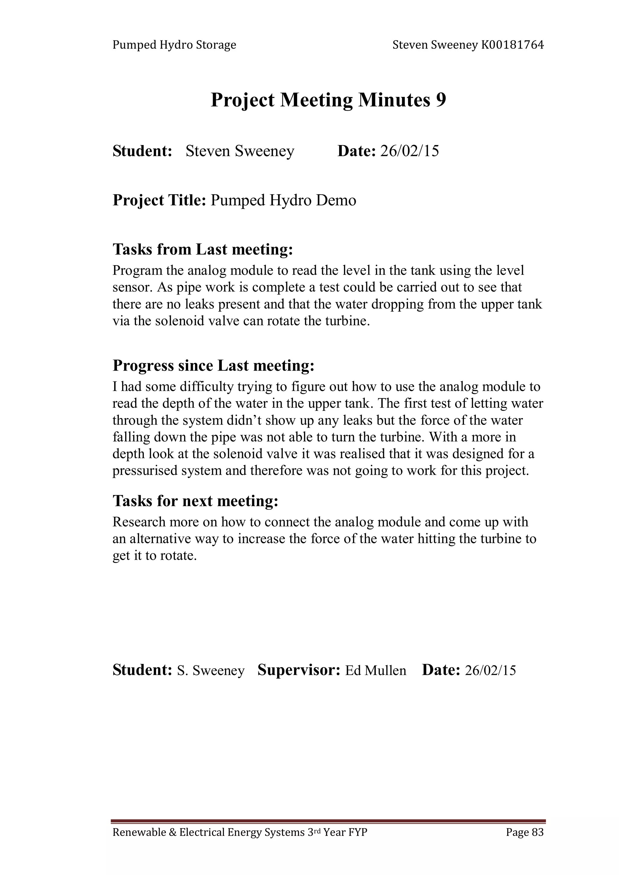 Pumped Hydro Storage Steven Sweeney K00181764
Renewable & Electrical Energy Systems 3rd Year FYP Page 83
Project Meeting Minutes 9
Student: Steven Sweeney Date: 26/02/15
Project Title: Pumped Hydro Demo
Tasks from Last meeting:
Program the analog module to read the level in the tank using the level
sensor. As pipe work is complete a test could be carried out to see that
there are no leaks present and that the water dropping from the upper tank
via the solenoid valve can rotate the turbine.
Progress since Last meeting:
I had some difficulty trying to figure out how to use the analog module to
read the depth of the water in the upper tank. The first test of letting water
through the system didn’t show up any leaks but the force of the water
falling down the pipe was not able to turn the turbine. With a more in
depth look at the solenoid valve it was realised that it was designed for a
pressurised system and therefore was not going to work for this project.
Tasks for next meeting:
Research more on how to connect the analog module and come up with
an alternative way to increase the force of the water hitting the turbine to
get it to rotate.
Student: S. Sweeney Supervisor: Ed Mullen Date: 26/02/15
 