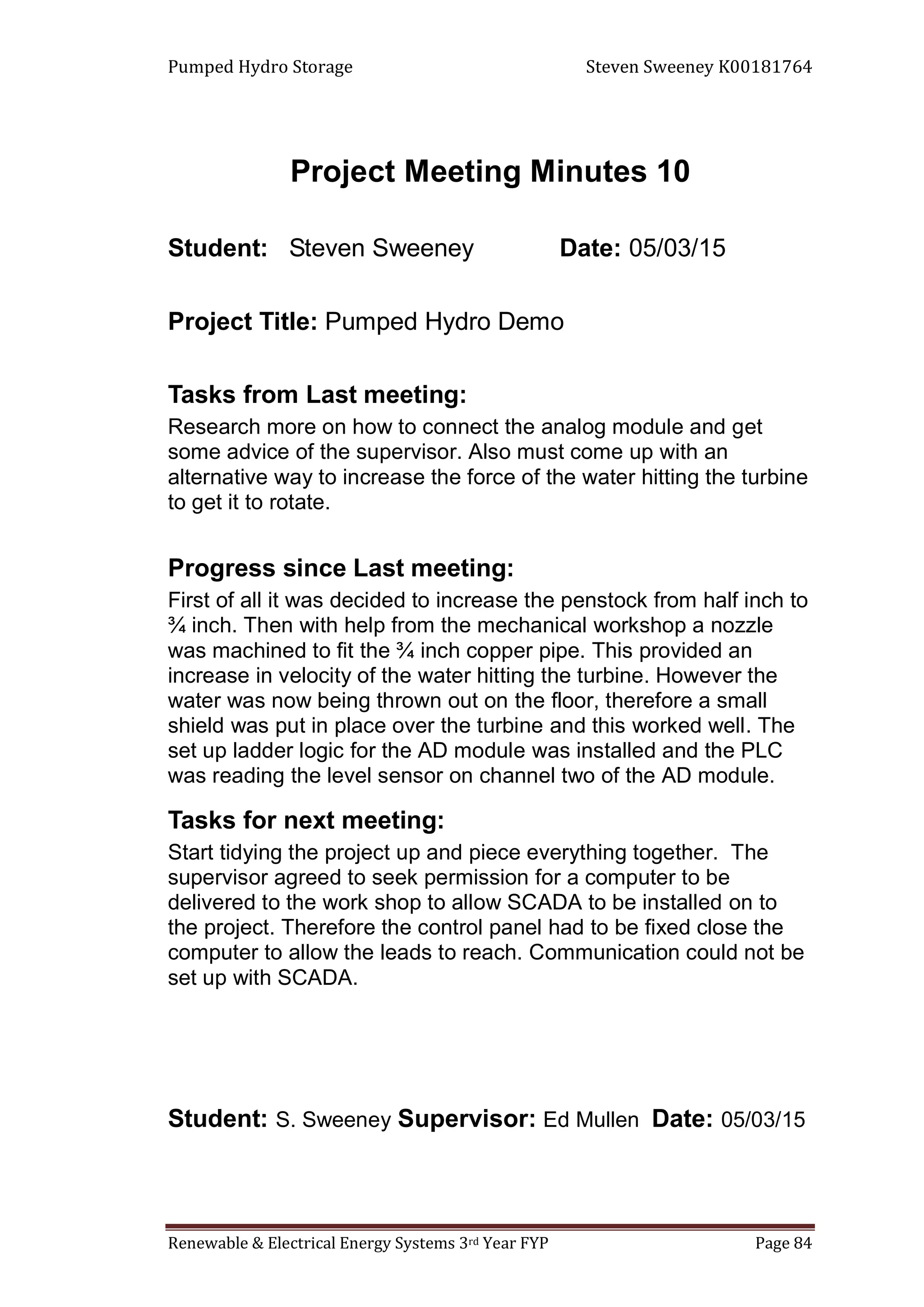 Pumped Hydro Storage Steven Sweeney K00181764
Renewable & Electrical Energy Systems 3rd Year FYP Page 84
Project Meeting Minutes 10
Student: Steven Sweeney Date: 05/03/15
Project Title: Pumped Hydro Demo
Tasks from Last meeting:
Research more on how to connect the analog module and get
some advice of the supervisor. Also must come up with an
alternative way to increase the force of the water hitting the turbine
to get it to rotate.
Progress since Last meeting:
First of all it was decided to increase the penstock from half inch to
¾ inch. Then with help from the mechanical workshop a nozzle
was machined to fit the ¾ inch copper pipe. This provided an
increase in velocity of the water hitting the turbine. However the
water was now being thrown out on the floor, therefore a small
shield was put in place over the turbine and this worked well. The
set up ladder logic for the AD module was installed and the PLC
was reading the level sensor on channel two of the AD module.
Tasks for next meeting:
Start tidying the project up and piece everything together. The
supervisor agreed to seek permission for a computer to be
delivered to the work shop to allow SCADA to be installed on to
the project. Therefore the control panel had to be fixed close the
computer to allow the leads to reach. Communication could not be
set up with SCADA.
Student: S. Sweeney Supervisor: Ed Mullen Date: 05/03/15
 