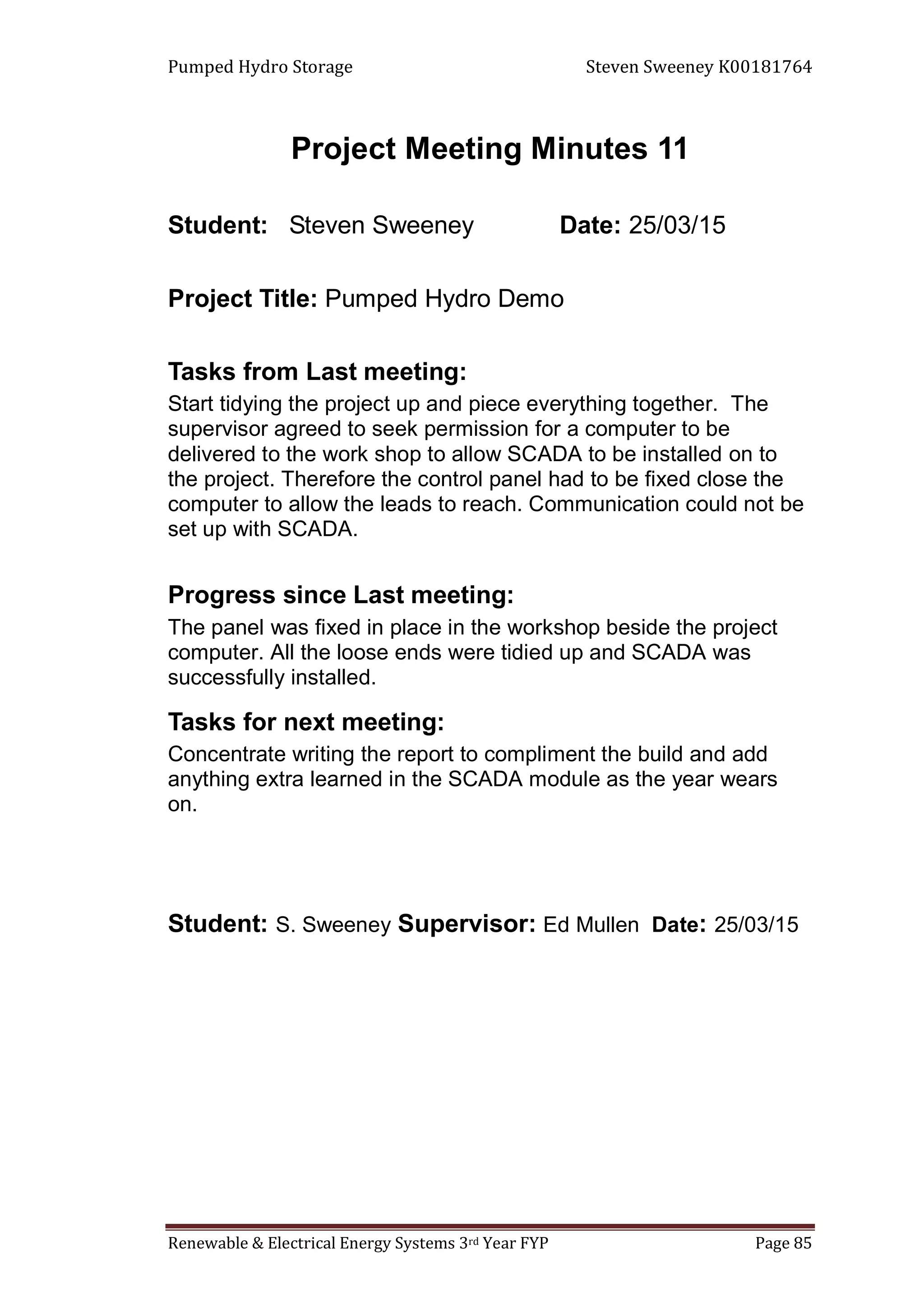 Pumped Hydro Storage Steven Sweeney K00181764
Renewable & Electrical Energy Systems 3rd Year FYP Page 85
Project Meeting Minutes 11
Student: Steven Sweeney Date: 25/03/15
Project Title: Pumped Hydro Demo
Tasks from Last meeting:
Start tidying the project up and piece everything together. The
supervisor agreed to seek permission for a computer to be
delivered to the work shop to allow SCADA to be installed on to
the project. Therefore the control panel had to be fixed close the
computer to allow the leads to reach. Communication could not be
set up with SCADA.
Progress since Last meeting:
The panel was fixed in place in the workshop beside the project
computer. All the loose ends were tidied up and SCADA was
successfully installed.
Tasks for next meeting:
Concentrate writing the report to compliment the build and add
anything extra learned in the SCADA module as the year wears
on.
Student: S. Sweeney Supervisor: Ed Mullen Date: 25/03/15
 