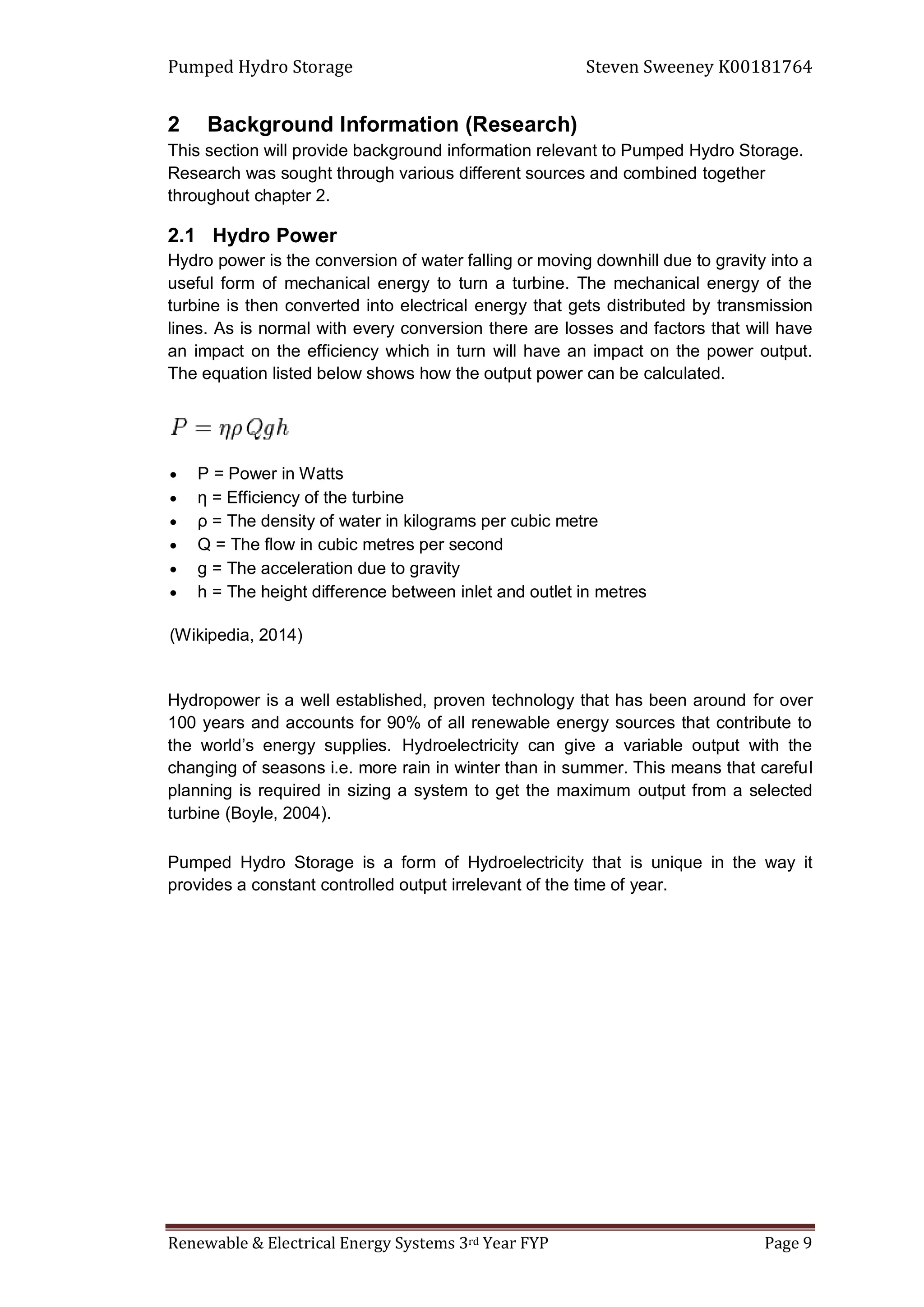 Pumped Hydro Storage Steven Sweeney K00181764
Renewable & Electrical Energy Systems 3rd Year FYP Page 9
2 Background Information (Research)
This section will provide background information relevant to Pumped Hydro Storage.
Research was sought through various different sources and combined together
throughout chapter 2.
2.1 Hydro Power
Hydro power is the conversion of water falling or moving downhill due to gravity into a
useful form of mechanical energy to turn a turbine. The mechanical energy of the
turbine is then converted into electrical energy that gets distributed by transmission
lines. As is normal with every conversion there are losses and factors that will have
an impact on the efficiency which in turn will have an impact on the power output.
The equation listed below shows how the output power can be calculated.
 P = Power in Watts
 η = Efficiency of the turbine
 ρ = The density of water in kilograms per cubic metre
 Q = The flow in cubic metres per second
 g = The acceleration due to gravity
 h = The height difference between inlet and outlet in metres
(Wikipedia, 2014)
Hydropower is a well established, proven technology that has been around for over
100 years and accounts for 90% of all renewable energy sources that contribute to
the world’s energy supplies. Hydroelectricity can give a variable output with the
changing of seasons i.e. more rain in winter than in summer. This means that careful
planning is required in sizing a system to get the maximum output from a selected
turbine (Boyle, 2004).
Pumped Hydro Storage is a form of Hydroelectricity that is unique in the way it
provides a constant controlled output irrelevant of the time of year.
 
