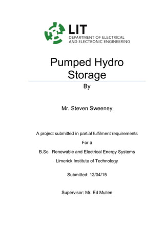 Pumped Hydro
Storage
By
Mr. Steven Sweeney
A project submitted in partial fulfilment requirements
For a
B.Sc. Renewable and Electrical Energy Systems
Limerick Institute of Technology
Submitted: 12/04/15
Supervisor: Mr. Ed Mullen
 