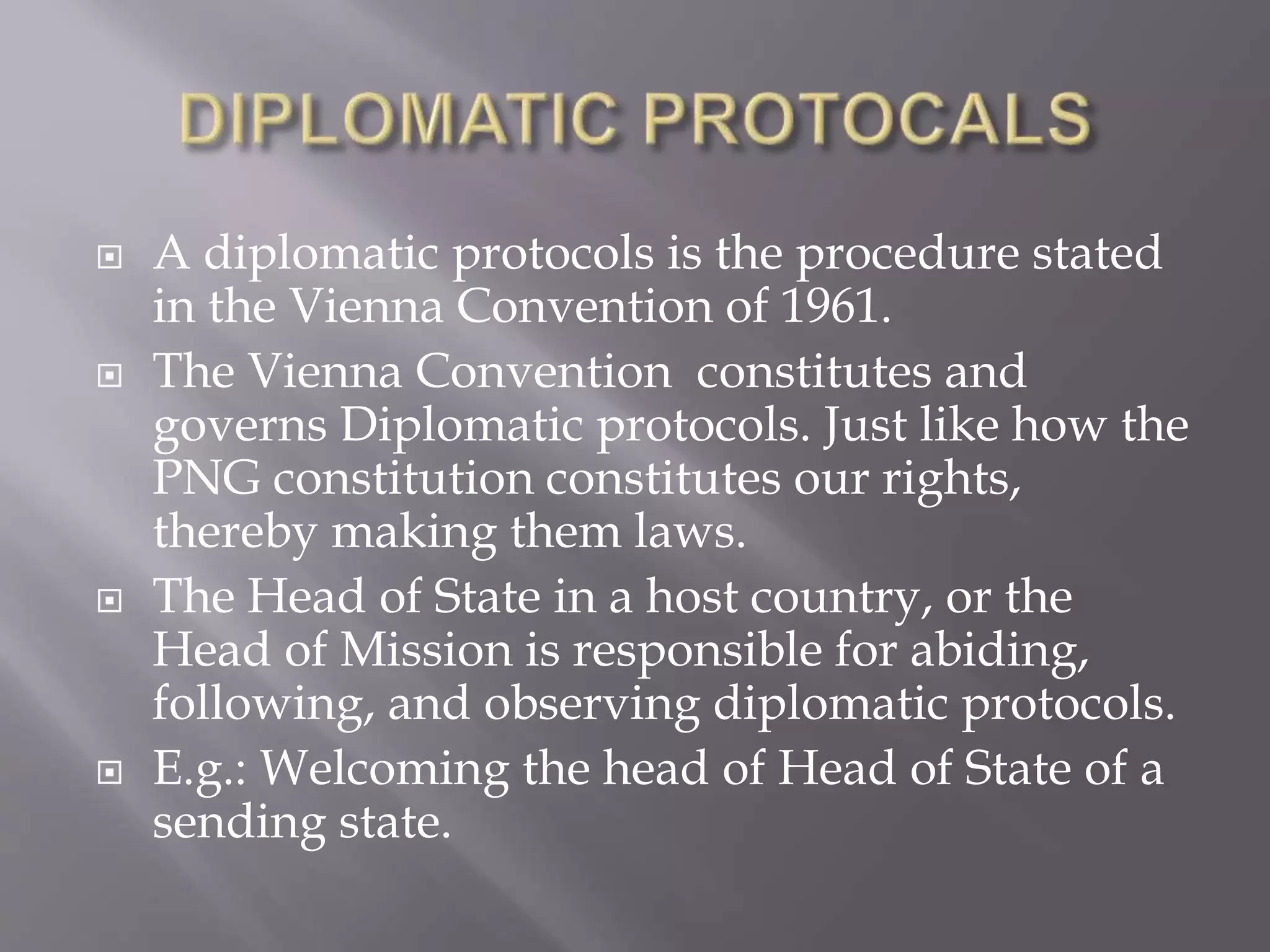  A diplomatic protocols is the procedure stated
in the Vienna Convention of 1961.
 The Vienna Convention constitutes and
governs Diplomatic protocols. Just like how the
PNG constitution constitutes our rights,
thereby making them laws.
 The Head of State in a host country, or the
Head of Mission is responsible for abiding,
following, and observing diplomatic protocols.
 E.g.: Welcoming the head of Head of State of a
sending state.
 