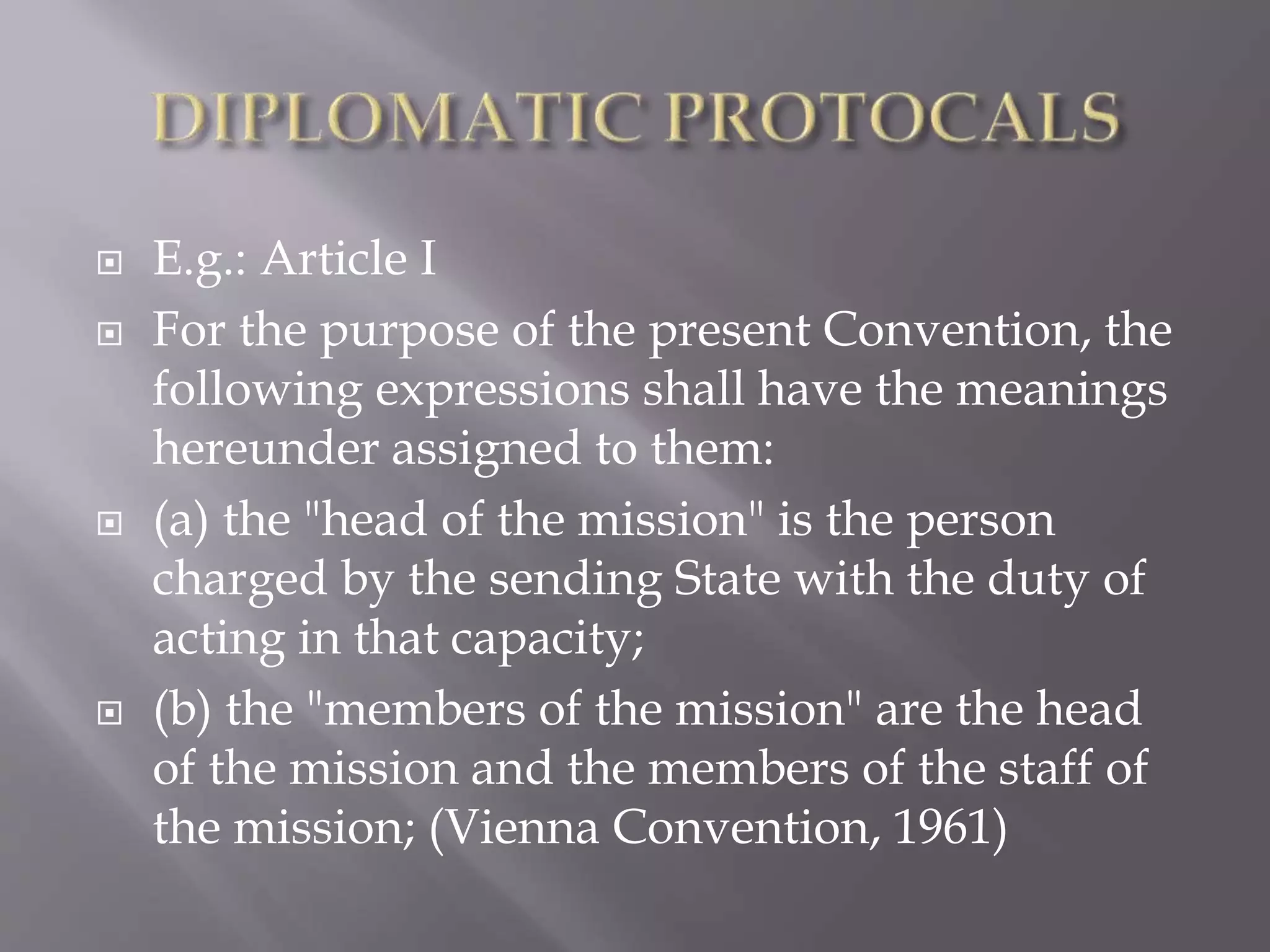  E.g.: Article I
 For the purpose of the present Convention, the
following expressions shall have the meanings
hereunder assigned to them:
 (a) the "head of the mission" is the person
charged by the sending State with the duty of
acting in that capacity;
 (b) the "members of the mission" are the head
of the mission and the members of the staff of
the mission; (Vienna Convention, 1961)
 