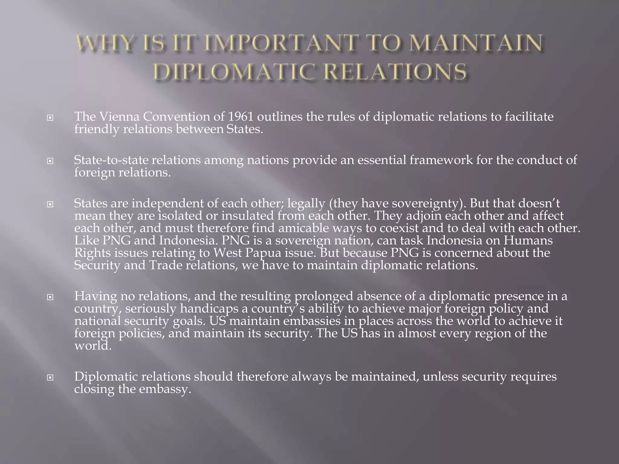  The Vienna Convention of 1961 outlines the rules of diplomatic relations to facilitate
friendly relations between States.
 State-to-state relations among nations provide an essential framework for the conduct of
foreign relations.
 States are independent of each other; legally (they have sovereignty). But that doesn’t
mean they are isolated or insulated from each other. They adjoin each other and affect
each other, and must therefore find amicable ways to coexist and to deal with each other.
Like PNG and Indonesia. PNG is a sovereign nation, can task Indonesia on Humans
Rights issues relating to West Papua issue. But because PNG is concerned about the
Security and Trade relations, we have to maintain diplomatic relations.
 Having no relations, and the resulting prolonged absence of a diplomatic presence in a
country, seriously handicaps a country’s ability to achieve major foreign policy and
national security goals. US maintain embassies in places across the world to achieve it
foreign policies, and maintain its security. The US has in almost every region of the
world.
 Diplomatic relations should therefore always be maintained, unless security requires
closing the embassy.
 