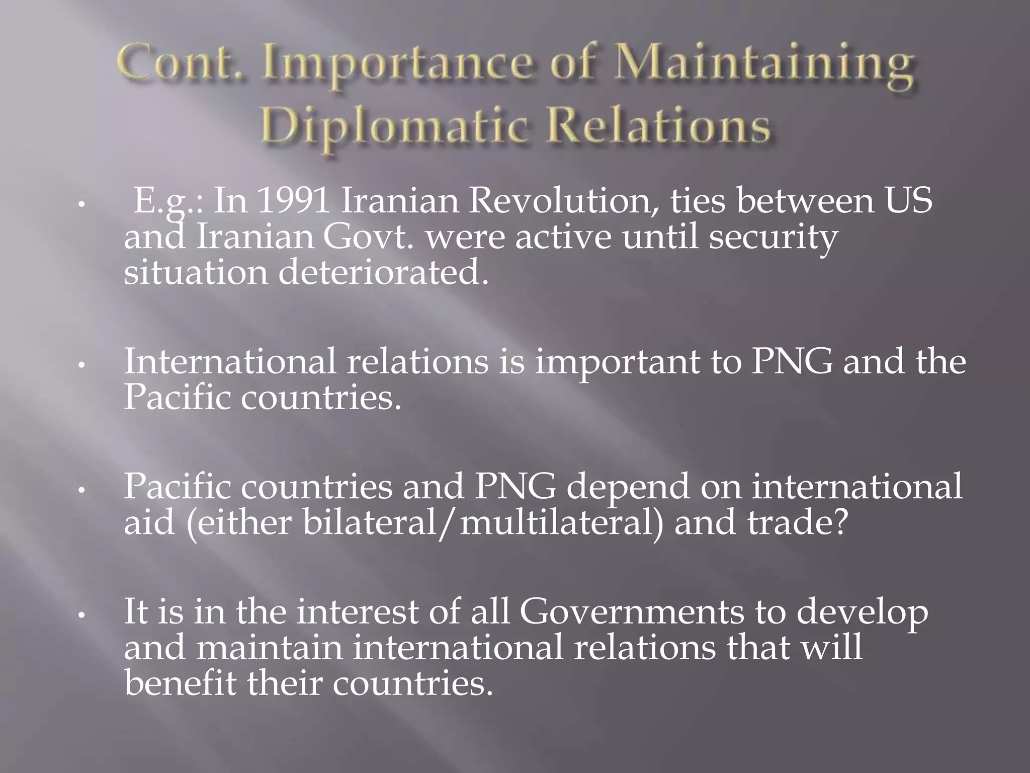 • E.g.: In 1991 Iranian Revolution, ties between US
and Iranian Govt. were active until security
situation deteriorated.
• International relations is important to PNG and the
Pacific countries.
• Pacific countries and PNG depend on international
aid (either bilateral/multilateral) and trade?
• It is in the interest of all Governments to develop
and maintain international relations that will
benefit their countries.
 